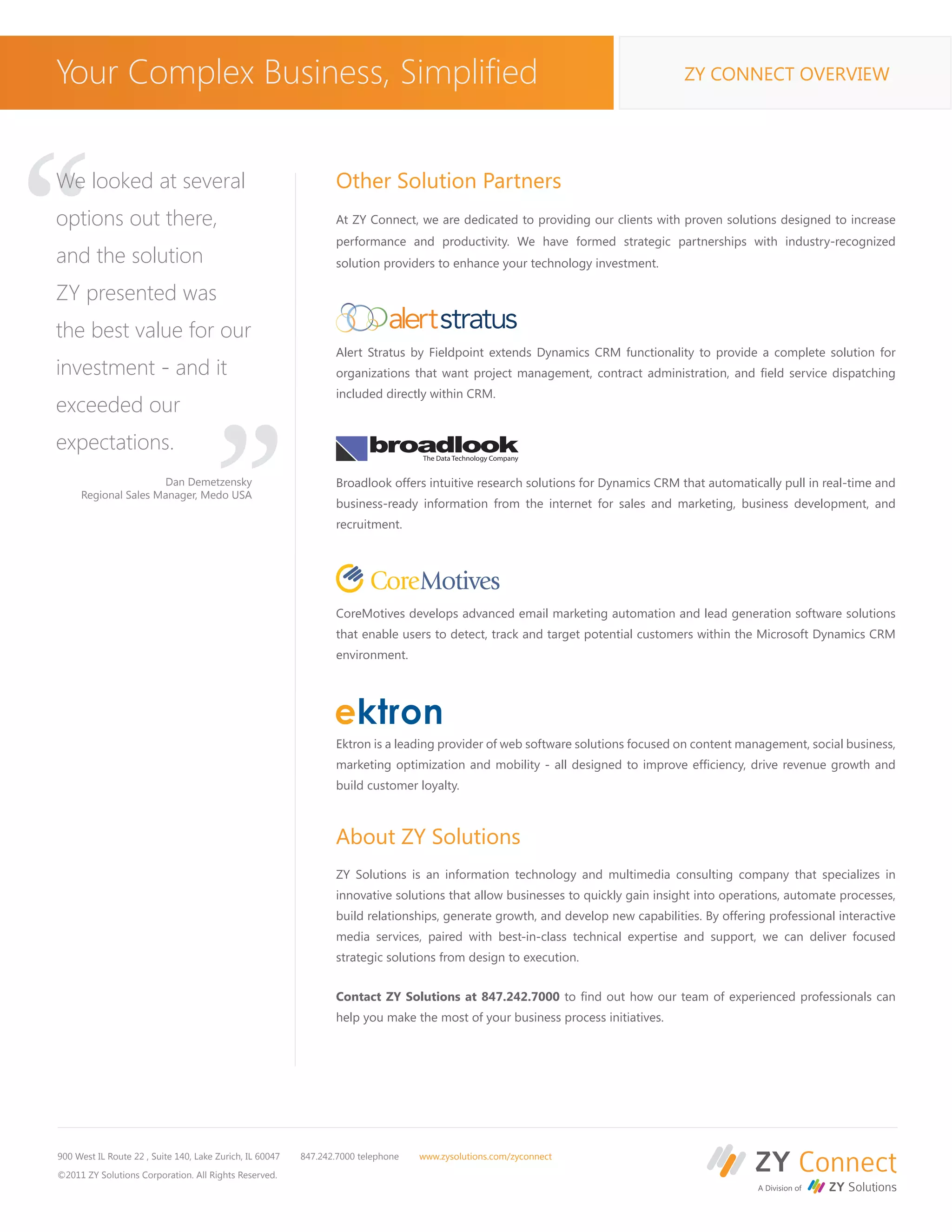 Your Complex Business, Simplified                                                                                                ZY CONNECT OVERVIEW




“
We looked at several
options out there,
and the solution
ZY presented was
                                                                 Other Solution Partners
                                                                 At ZY Connect, we are dedicated to providing our clients with proven solutions designed to increase
                                                                 performance and productivity. We have formed strategic partnerships with industry-recognized
                                                                 solution providers to enhance your technology investment.




the best value for our
investment - and it
exceeded our
                                       “                         Alert Stratus by Fieldpoint extends Dynamics CRM functionality to provide a complete solution for
                                                                 organizations that want project management, contract administration, and field service dispatching
                                                                 included directly within CRM.



expectations.
                     Dan Demetzensky                             Broadlook offers intuitive research solutions for Dynamics CRM that automatically pull in real-time and
     Regional Sales Manager, Medo USA
                                                                 business-ready information from the internet for sales and marketing, business development, and
                                                                 recruitment.




                                                                 CoreMotives develops advanced email marketing automation and lead generation software solutions
                                                                 that enable users to detect, track and target potential customers within the Microsoft Dynamics CRM
                                                                 environment.




                                                                 Ektron is a leading provider of web software solutions focused on content management, social business,
                                                                 marketing optimization and mobility - all designed to improve efficiency, drive revenue growth and
                                                                 build customer loyalty.



                                                                 About ZY Solutions
                                                                 ZY Solutions is an information technology and multimedia consulting company that specializes in
                                                                 innovative solutions that allow businesses to quickly gain insight into operations, automate processes,
                                                                 build relationships, generate growth, and develop new capabilities. By offering professional interactive
                                                                 media services, paired with best-in-class technical expertise and support, we can deliver focused
                                                                 strategic solutions from design to execution.


                                                                 Contact ZY Solutions at 847.242.7000 to find out how our team of experienced professionals can
                                                                 help you make the most of your business process initiatives.




900 West IL Route 22 , Suite 140, Lake Zurich, IL 60047   847.242.7000 telephone   www.zysolutions.com/zyconnect

©2011 ZY Solutions Corporation. All Rights Reserved.
 