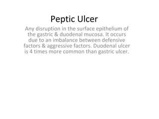 Peptic Ulcer
Any disruption in the surface epithelium of
the gastric & duodenal mucosa. It occurs
due to an imbalance between defensive
factors & aggressive factors. Duodenal ulcer
is 4 times more common than gastric ulcer.
 
