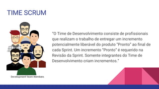 TIME SCRUM
“O Time de Desenvolvimento consiste de profissionais
que realizam o trabalho de entregar um incremento
potencialmente liberável do produto “Pronto” ao final de
cada Sprint. Um incremento “Pronto” é requerido na
Revisão da Sprint. Somente integrantes do Time de
Desenvolvimento criam incrementos.”
 
