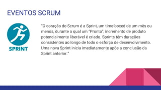 EVENTOS SCRUM
“O coração do Scrum é a Sprint, um time-boxed de um mês ou
menos, durante o qual um “Pronto”, incremento de produto
potencialmente liberável é criado. Sprints têm durações
consistentes ao longo de todo o esforço de desenvolvimento.
Uma nova Sprint inicia imediatamente após a conclusão da
Sprint anterior.”
 