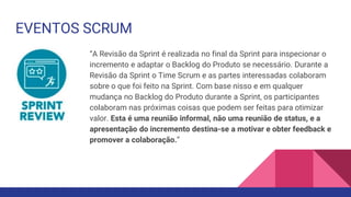 EVENTOS SCRUM
“A Revisão da Sprint é realizada no final da Sprint para inspecionar o
incremento e adaptar o Backlog do Produto se necessário. Durante a
Revisão da Sprint o Time Scrum e as partes interessadas colaboram
sobre o que foi feito na Sprint. Com base nisso e em qualquer
mudança no Backlog do Produto durante a Sprint, os participantes
colaboram nas próximas coisas que podem ser feitas para otimizar
valor. Esta é uma reunião informal, não uma reunião de status, e a
apresentação do incremento destina-se a motivar e obter feedback e
promover a colaboração.”
 