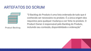 ARTEFATOS DO SCRUM
“O Backlog do Produto é uma lista ordenada de tudo que é
conhecido ser necessário no produto. É a única origem dos
requisitos para qualquer mudança a ser feita no produto. O
Product Owner é responsável pelo Backlog do Produto,
incluindo seu conteúdo, disponibilidade e ordenação”
 