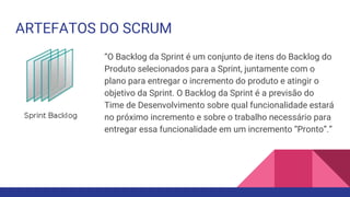 ARTEFATOS DO SCRUM
“O Backlog da Sprint é um conjunto de itens do Backlog do
Produto selecionados para a Sprint, juntamente com o
plano para entregar o incremento do produto e atingir o
objetivo da Sprint. O Backlog da Sprint é a previsão do
Time de Desenvolvimento sobre qual funcionalidade estará
no próximo incremento e sobre o trabalho necessário para
entregar essa funcionalidade em um incremento “Pronto”.”
 