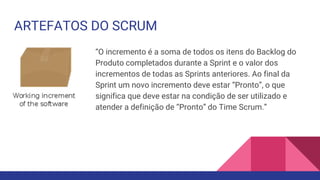 ARTEFATOS DO SCRUM
“O incremento é a soma de todos os itens do Backlog do
Produto completados durante a Sprint e o valor dos
incrementos de todas as Sprints anteriores. Ao final da
Sprint um novo incremento deve estar “Pronto”, o que
significa que deve estar na condição de ser utilizado e
atender a definição de “Pronto” do Time Scrum.”
 
