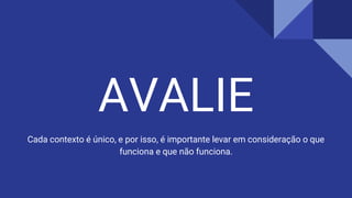 AVALIE
Cada contexto é único, e por isso, é importante levar em consideração o que
funciona e que não funciona.
 