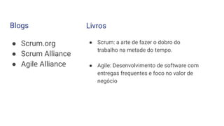 Blogs
● Scrum.org
● Scrum Alliance
● Agile Alliance
Livros
● Scrum: a arte de fazer o dobro do
trabalho na metade do tempo.
● Agile: Desenvolvimento de software com
entregas frequentes e foco no valor de
negócio
 