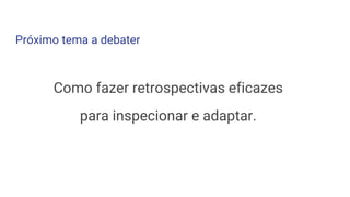 Próximo tema a debater
Como fazer retrospectivas eficazes
para inspecionar e adaptar.
 