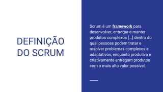 DEFINIÇÃO
DO SCRUM
Scrum é um framework para
desenvolver, entregar e manter
produtos complexos [...] dentro do
qual pessoas podem tratar e
resolver problemas complexos e
adaptativos, enquanto produtiva e
criativamente entregam produtos
com o mais alto valor possível.
 