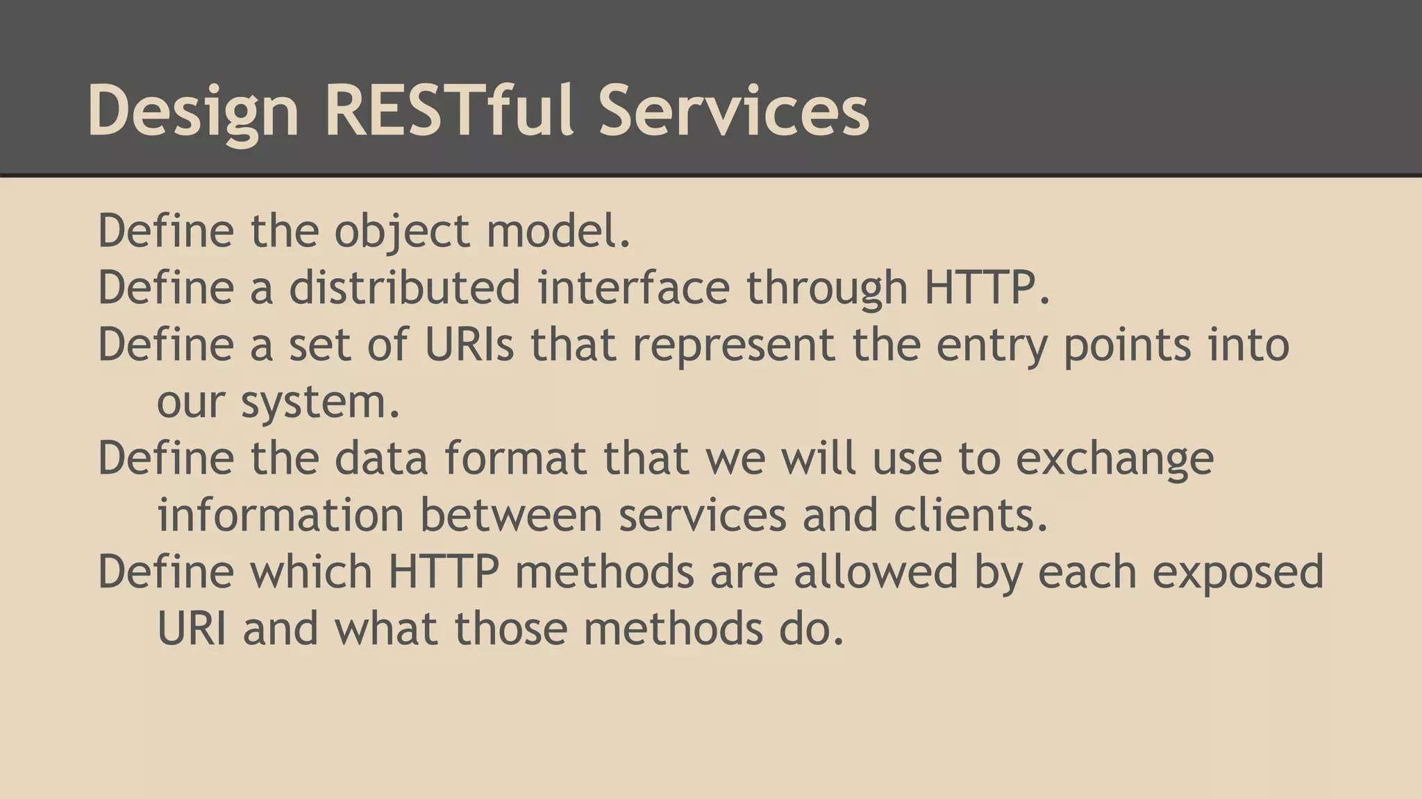 Design RESTful Services
Define the object model.
Define a distributed interface through HTTP.
Define a set of URIs that represent the entry points into
our system.
Define the data format that we will use to exchange
information between services and clients.
Define which HTTP methods are allowed by each exposed
URI and what those methods do.
 