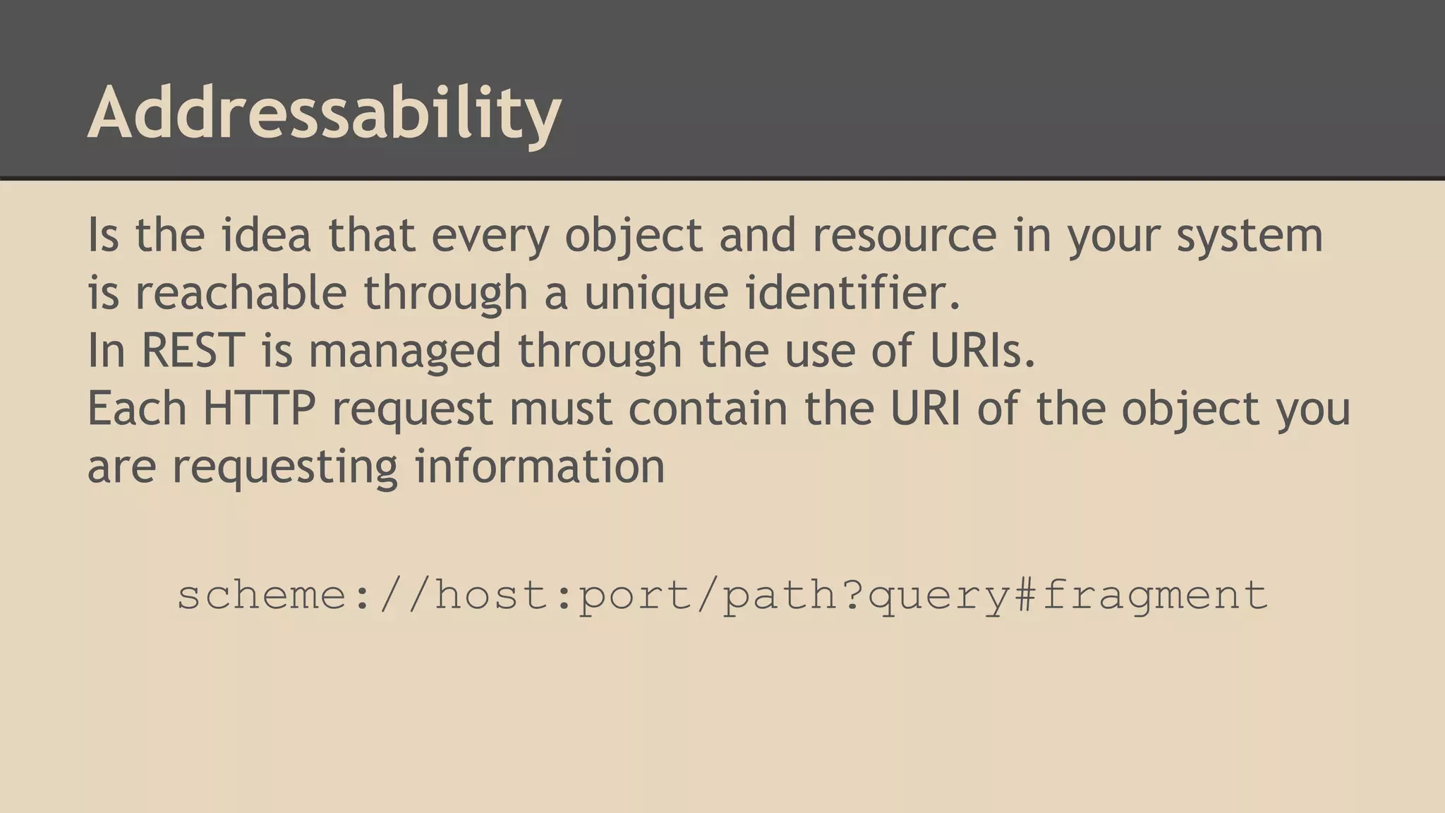 Addressability
Is the idea that every object and resource in your system
is reachable through a unique identifier.
In REST is managed through the use of URIs.
Each HTTP request must contain the URI of the object you
are requesting information
scheme://host:port/path?query#fragment
 
