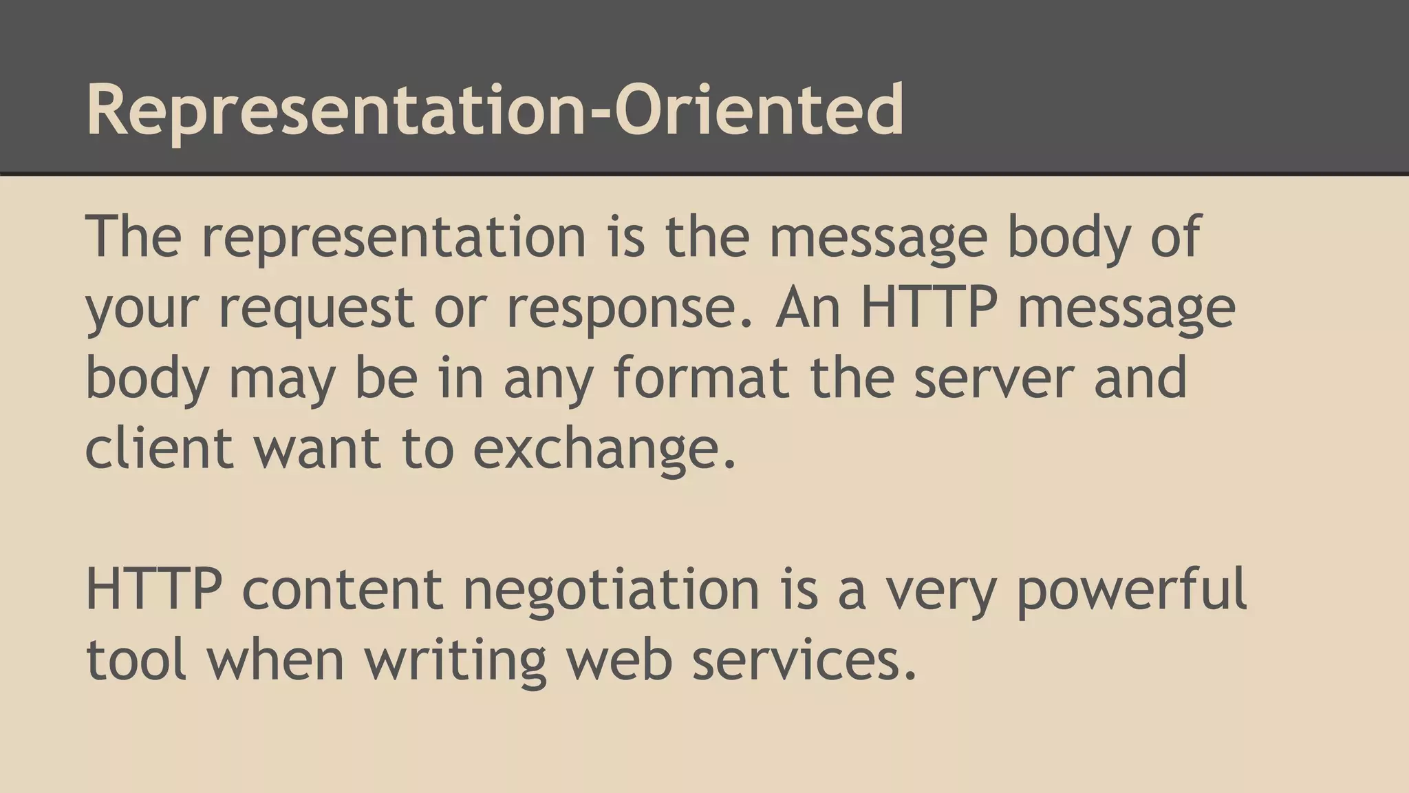 Representation-Oriented
The representation is the message body of
your request or response. An HTTP message
body may be in any format the server and
client want to exchange.
HTTP content negotiation is a very powerful
tool when writing web services.
 