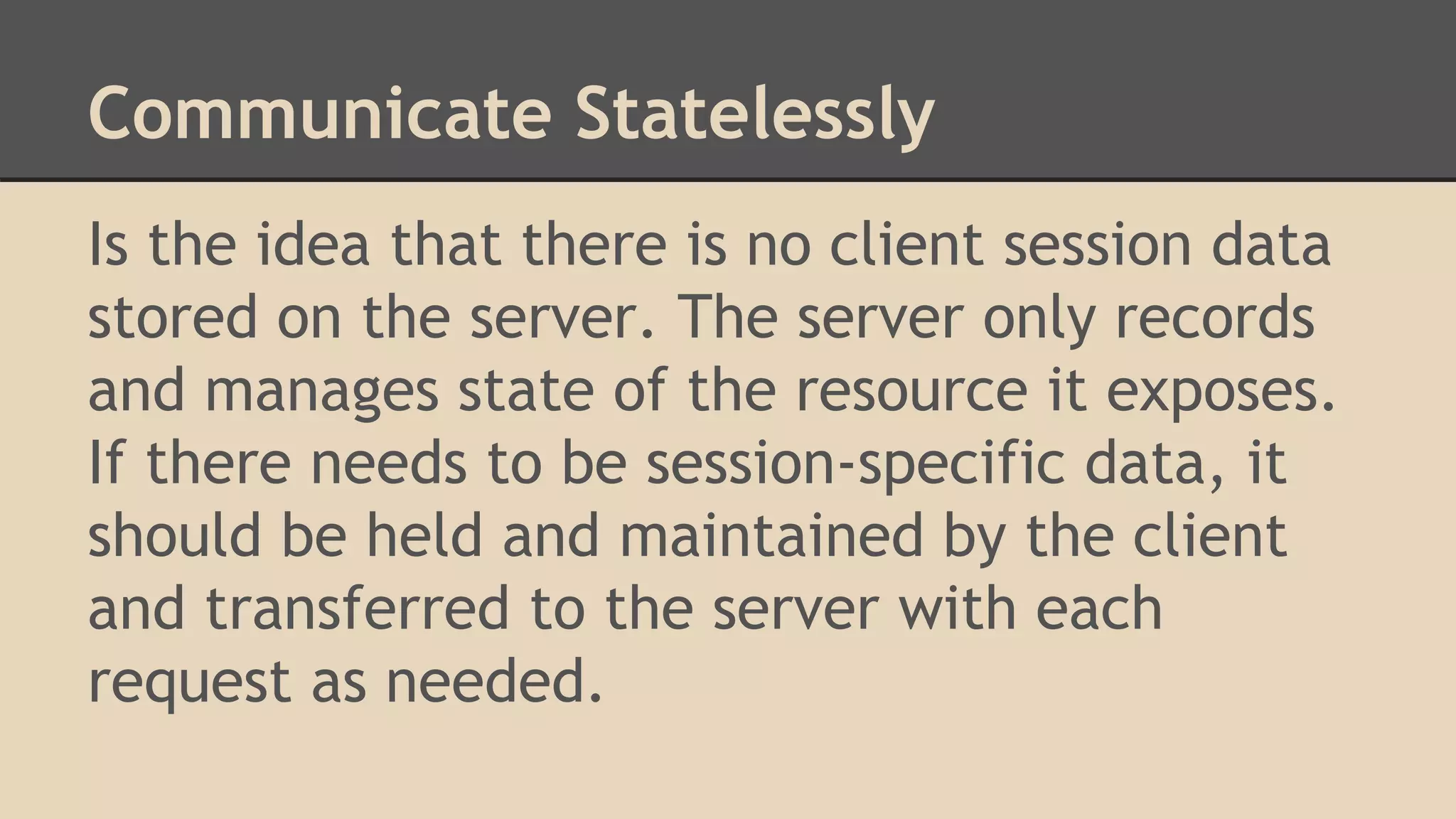 Communicate Statelessly
Is the idea that there is no client session data
stored on the server. The server only records
and manages state of the resource it exposes.
If there needs to be session-specific data, it
should be held and maintained by the client
and transferred to the server with each
request as needed.
 