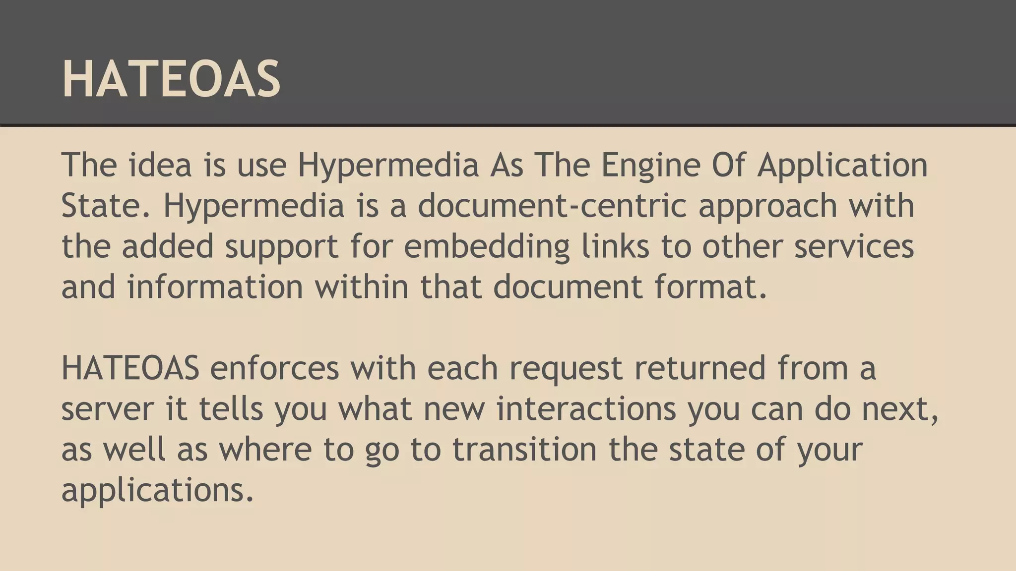 HATEOAS
The idea is use Hypermedia As The Engine Of Application
State. Hypermedia is a document-centric approach with
the added support for embedding links to other services
and information within that document format.
HATEOAS enforces with each request returned from a
server it tells you what new interactions you can do next,
as well as where to go to transition the state of your
applications.
 