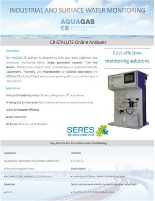 CRISTALLITE Online Analyser
Cost effective
monitoring solutions
Description
The CRISTALLITE analyser is designed to fulfil your basic automatic and
continuous monitoring needs (single parameter sampled from one
stream). Thanks to its concept using a combination of analytical methods
(Colorimetry, Titrimetry and Potentiometry or selected absorption) the
CRISTALLITE allows efficient and accurate water quality strict monitoring at a
reduced cost.
Applications
Control of industrial process Boiler cooling water / Process water
Drinking and Surface waterAlert stations and environmental monitoring
Urban & industrial effluents
Water treatment
Oil & Gas refineries, oil exploration
Key functions for enhanced monitoring
INDUSTRIAL AND SURFACE WATER MONITORING
Colorimetry
Ammonium,Freeand/orTotalChlorine,ChromiumIV
TotalIron,Hydrazine,Phenol
Phosphates(Orthophosphates),Silica,Hardness
Absorption
colour
Titrimetry
TH,TAC,TA
Potentiometry
Ammonium,Chlorides,Cyanides,Fluoridesandmore
Specificmethodcanbeadaptedfor processandbrinesmonitoring
Peraceticacid,VFA,CaMg,NH4andmore
 