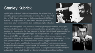 Stanley Kubrick
Stanley Kubrick was an American film director, and is often cited as
one of the greatest and most influential of all time. Born in New York
City in 1928, Kubrick was raised in the Bronx and attended William
Howard Taft High. School as a teen, yet his mediocre grades and
introverted nature prevented him from partaking in higher education.
Instead, he developed his keen passion for literature, photography and film, and taught
him himself all the aspects of film production rather than going to film school. He began
working as a photographer for Look magazine in the late 1940s, Kubrick began to make his
own short films, and finally producing his first Hollywood film ‘The Killing’ (1956) for
United Artists. This was followed by two collaborations with renowned producer and
director Kirk Douglas, and together they produced the epic pictures ‘Paths of Glory’ (1957)
and ‘Spartacus’ (1960). It is widely known that Kubrick’s biggest influence was the
German-born director Max Ophüls, whose complex and fluid camerawork was deeply
embedded in Kubrick’s own cinematic work. His heavy use of camera tracking, swoops
and pans are characteristic of Ophüls style, as well as his signature stories of thwarted love
and predatory men, which Kubrick as a director often implemented into his films.
 