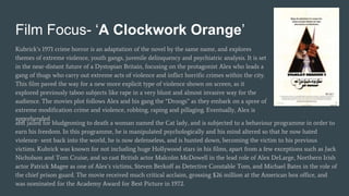 Film Focus- ‘A Clockwork Orange’
Kubrick’s 1971 crime horror is an adaptation of the novel by the same name, and explores
themes of extreme violence, youth gangs, juvenile delinquency and psychiatric analysis. It is set
in the near-distant future of a Dystopian Britain, focusing on the protagonist Alex who leads a
gang of thugs who carry out extreme acts of violence and inflict horrific crimes within the city.
This film paved the way for a new more explicit type of violence shown on screen, as it
explored previously taboo subjects like rape in a very blunt and almost invasive way for the
audience. The movies plot follows Alex and his gang the “Droogs” as they embark on a spree of
extreme modification crime and violence, robbing, raping and pillaging. Eventually, Alex is
apprehended
and jailed for bludgeoning to death a woman named the Cat lady, and is subjected to a behaviour programme in order to
earn his freedom. In this programme, he is manipulated psychologically and his mind altered so that he now hated
violence- sent back into the world, he is now defenseless, and is hunted down, becoming the victim to his previous
victims. Kubrick was known for not including huge Hollywood stars in his films, apart from a few exceptions such as Jack
Nicholson and Tom Cruise, and so cast British actor Malcolm McDowell in the lead role of Alex DeLarge, Northern Irish
actor Patrick Magee as one of Alex’s victims, Steven Berkoff as Detective Constable Tom, and Michael Bates in the role of
the chief prison guard. The movie received much critical acclaim, grossing $26 million at the American box office, and
was nominated for the Academy Award for Best Picture in 1972.
 