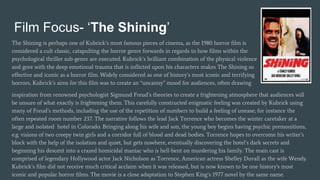 Film Focus- ‘The Shining’
The Shining is perhaps one of Kubrick’s most famous pieces of cinema, as the 1980 horror film is
considered a cult classic, catapulting the horror genre forwards in regards to how films within the
psychological thriller sub-genre are executed. Kubrick’s brilliant combination of the physical violence
and gore with the deep emotional trauma that is inflicted upon his characters makes The Shining so
effective and iconic as a horror film. Widely considered as one of history’s most iconic and terrifying
horrors, Kubrick’s aims for this film was to create an “uncanny” mood for audiences, often drawing
inspiration from renowned psychologist Sigmund Freud’s theories to create a frightening atmosphere that audiences will
be unsure of what exactly is frightening them. This carefully constructed enigmatic feeling was created by Kubrick using
many of Freud’s methods, including the use of the repetition of numbers to build a feeling of unease; for instance the
often repeated room number 237. The narrative follows the lead Jack Torrence who becomes the winter caretaker at a
large and isolated hotel in Colorado. Bringing along his wife and son, the young boy begins having psychic premonitions,
e.g. visions of two creepy twin girls and a corridor full of blood and dead bodies. Torrence hopes to overcome his writer’s
block with the help of the isolation and quiet, but gets nowhere, eventually discovering the hotel’s dark secrets and
beginning his descent into a crazed homicidal maniac who is hell-bent on murdering his family. The main cast is
comprised of legendary Hollywood actor Jack Nicholson as Torrence, American actress Shelley Duvall as the wife Wendy.
Kubrick’s film did not receive much critical acclaim when it was released, but is now known to be one history's most
iconic and popular horror films. The movie is a close adaptation to Stephen King’s 1977 novel by the same name.
 