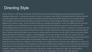 Directing Style
Stanley Kubrick is well-known within the world of cinema for his forward thinking and innovative directing style, his
techniques often seen as extreme and eccentric at times. For instance, when filing The Shining, Kubrick’s intense attention
to detail would result in many heated arguments between himself and actress Shelley Duvall, over her acting methods-
which resulted in Duvall actually becoming so stressed that her hair started falling out. Kubrick’s approach may have
appeared too intense to many, but his cinematic works are considered masterpieces in their own rights and have won him
critical acclaim as one of hollywood’s most iconic and influential directors. Kubrick’s main focus in is works was the
understanding of the human mind and our actions, and how society functions and effects us as humans in various ways. He
was intensely interested in the psyche behind human nature, and this exploration into the human mind combined with the
idea of violence within all his films- how we react to violence and how we carry it out, the effect it has on our society. More
specifically, Kubrick’s direction in regards to cinematography is very characteristic of his style- for instance, the use of
symmetrical shots in The Shining and A Clockwork Orange work to make his films more frightening and unnerving; and his
continued use of extreme camera angles to disorientate audiences and match the tone of the scenes. Kubrick was an
innovative director of his time, being one of the first directors to employ the use of extreme wide angle lenses as well as one
of the first to use the steadicam in his filming. One of the most notable aspects of Kubrick’s style is his immense attention to
detail, shown in his iconic period drama Barry Lyndon, which won four Academy Awards for its production. Each shot was
carefully composed to Kubrick’s specific direction, the director notably not using electric light, and only filming by
candlelight. He employed revolutionary techniques film this way, using super-fast lenses with huge apertures.
 