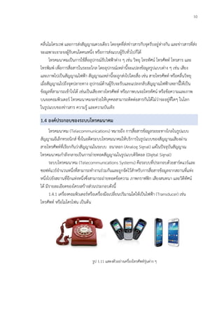 10
คลื่นไมโครเวฟ และการส่งสัญญาณดวงเดียว โดยจุดที่ส่งข่าวสารกับจุดรับอยู่ห่างกัน และข่าวสารที่ส่ง
จะเฉพาะเจาะจงผู้รับคนใดคนหนึ่ง หรือการส่งแบบผู้รับทั่วไปก็ได้
โทรคมนาคมเป็นการใช้สื่ออุปกรณ์รับไฟฟ้าต่าง ๆ เช่น วิทยุ โทรทัศน์ โทรศัพท์ โทรสาร และ
โทรพิมพ์ เพื่อการสื่อสารในระยะไกล โดยอุปกรณ์เหล่านี้จะแปลงข้อมูลรูปแบบต่าง ๆ เช่น เสียง
และภาพไปเป็นสัญญาณไฟฟ้า สัญญาณเหล่านี้จะถูกส่งไปโดยสื่อ เช่น สายโทรศัพท์ หรือคลื่นวิทยุ
เมื่อสัญญาณไปถึงจุดปลายทาง อุปกรณ์ด้านผู้รับจะรับและแปลงกลับสัญญาณไฟฟ้าเหลานี้ให้เป็น
ข้อมูลที่สามารถเข้าใจได้ เช่นเป็นเสียงทางโทรศัพท์ หรือภาพบนจอโทรทัศน์ หรือข้อความและภาพ
บนจอคอมพิวเตอร์ โทรคมนาคมจะช่วยให้บุคคลสามารถติดต่อสารกันได้ไม่ว่าจะอยู่ที่ใดๆ ในโลก
ในรูปแบบของข่าวสาร ความรู้ และความบันเทิง
1.4 องค์ประกอบของระบบโทรคมนาคม
โทรคมนาคม (Telecommunications) หมายถึง การสื่อสารข้อมูลระยะทางไกลในรูปแบบ
สัญญาณอีเล็กทรอนิกส์ ซึ่งในอดีตระบบโทรคมนาคมให้บริการในรูปแบบของสัญญาณเสียงผ่าน
สายโทรศัพท์ที่เรียกกันว่าสัญญาณในระบบ อนาลอก (Analog Signal) แต่ในปัจจุบันสัญญาณ
โทรคมนาคมกาลังกลายเป็นการถ่ายทอดสัญญาณในรูปแบบดิจิตอล (Digital Signal)
ระบบโทรคมนาคม (Telecommunications Systems) คือระบบที่ประกอบด้วยฮาร์ดแวร์และ
ซอฟท์แวร์จานวนหนึ่งที่สามารถทางานร่วมกันและถูกจัดไว้สาหรับการสื่อสารข้อมูลจากสถานที่แห่ง
หนึ่งไปยังสถานที่อีกแห่งหนึ่งซึ่งสามารถถ่ายทอดข้อความ ภาพกราฟฟิก เสียงสนทนา และวิดีทัศน์
ได้ มีรายละเอียดของโครงสร้างส่วนประกอบดังนี้
1.4.1 เครื่องคอมพิวเตอร์หรือเครื่องมือเปลี่ยนปริมาณใดให้เป็นไฟฟ้า (Transducer) เช่น
โทรศัพท์ หรือไมโครโฟน เป็นต้น
รูป 1.11 แสดงตัวอย่างเครื่องโทรศัพท์รุ่นต่าง ๆ
 