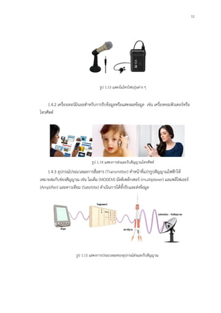 11
รูป 1.13 แสดงไมโครโฟนรุ่นต่าง ๆ
1.4.2 เครื่องเทอร์มินอลสาหรับการรับข้อมูลหรือแสดงผลข้อมูล เช่น เครื่องคอมพิวเตอร์หรือ
โทรศัพท์
รูป 1.14 แสดงการส่งและรับสัญญาณโทรศัพท์
1.4.3 อุปกรณ์ประมวลผลการสื่อสาร (Transmitter) ทาหน้าที่แปรรูปสัญญาณไฟฟ้าให้
เหมาะสมกับช่องสัญญาณ เช่น โมเด็ม (MODEM) มัลติเพล็กเซอร์ (multiplexer) แอมพลิไฟเออร์
(Amplifier) และดาวเทียม (Satellite) ดาเนินการได้ทั้งรับและส่งข้อมูล
รูป 1.15 แสดงการประมวลผลของอุปกรณ์ส่งและรับสัญญาณ
 