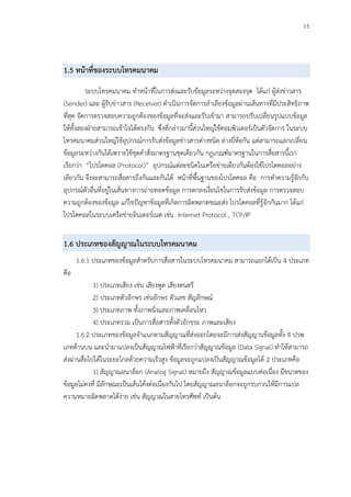 13
1.5 หน้าที่ของระบบโทรคมนาคม
ระบบโทรคมนาคม ทาหน้าที่ในการส่งและรับข้อมูลระหว่างจุดสองจุด ได้แก่ ผู้ส่งข่าวสาร
(Sender) และ ผู้รับข่าวสาร (Receiver) ดาเนินการจัดการลาเลียงข้อมูลผ่านเส้นทางที่มีประสิทธิภาพ
ที่สุด จัดการตรวจสอบความถูกต้องของข้อมูลที่จะส่งและรับเข้ามา สามารถปรับเปลี่ยนรูปแบบข้อมูล
ให้ทั้งสองฝ่ายสามารถเข้าใจได้ตรงกัน ซึ่งที่กล่าวมานี้ส่วนใหญ่ใช้คอมพิวเตอร์เป็นตัวจัดการ ในระบบ
โทรคมนาคมส่วนใหญ่ใช้อุปกรณ์การรับส่งข้อมูลข่าวสารต่างชนิด ต่างยี่ห้อกัน แต่สามารถแลกเปลี่ยน
ข้อมูลระหว่างกันได้เพราะใช้ชุดคาสั่งมาตรฐานชุดเดียวกัน กฎเกณฑ์มาตรฐานในการสื่อสารนี้เรา
เรียกว่า “โปรโตคอล (Protocol)” อุปกรณ์แต่ละชนิดในเครือข่ายเดียวกันต้องใช้โปรโตคอลอย่าง
เดียวกัน จึงจะสามารถสื่อสารถึงกันและกันได้ หน้าที่พื้นฐานของโปรโตคอล คือ การทาความรู้จักกับ
อุปกรณ์ตัวอื่นที่อยู่ในเส้นทางการถ่ายทอดข้อมูล การตกลงเงื่อนไขในการรับส่งข้อมูล การตรวจสอบ
ความถูกต้องของข้อมูล แก้ไขปัญหาข้อมูลที่เกิดการผิดพลาดขณะส่ง โปรโตคอลที่รู้จักกันมาก ได้แก่
โปรโตคอลในระบบเครือข่ายอินเตอร์เนต เช่น Internet Protocol , TCP/IP
1.6 ประเภทของสัญญาณในระบบโทรคมนาคม
1.6.1 ประเภทของข้อมูลสาหรับการสื่อสารในระบบโทรคมนาคม สามารถแยกได้เป็น 4 ประเภท
คือ
1) ประเภทเสียง เช่น เสียงพูด เสียงดนตรี
2) ประเภทตัวอักษร เช่นอักษร ตัวเลข สัญลักษณ์
3) ประเภทภาพ ทั้งภาพนิ่งและภาพเคลื่อนไหว
4) ประเภทรวม เป็นการสื่อสารทั้งตัวอักขระ ภาพและเสียง
1.6.2 ประเภทของข้อมูลจาแนกตามสัญญาณที่ส่งออกโดยจะมีการส่งสัญญานข้อมูลทั้ง 4 ปรพ
เภทด้านบน และนามาแปลงเป็นสัญญาณไฟฟ้าที่เรียกว่าสัญญาณข้อมูล (Data Signal) ทาให้สามารถ
ส่งผ่านสื่อไปได้ในระยะไกลด้วยความเร็วสูง ข้อมูลจะถูกแปลงเป็นสัญญาณข้อมูลได้ 2 ประเภทคือ
1) สัญญาณอนาล็อก (Analog Signal) หมายถึง สัญญาณข้อมูลแบบต่อเนื่อง มีขนาดของ
ข้อมูลไม่คงที่ มีลักษณะเป็นเส้นโค้งต่อเนื่องกันไป โดยสัญญาณอนาล็อกจะถูกรบกวนให้มีการแปล
ความหมายผิดพลาดได้ง่าย เช่น สัญญาณในสายโทรศัพท์ เป็นต้น
 