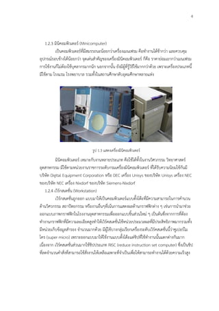 4
1.2.3 มินิคอมพิวเตอร์ (Minicomputer)
เป็นคอมพิวเตอร์ที่มีสมรรถนะน้อยกว่าเครื่องเมนเฟรม คือทางานได้ช้ากว่า และควบคุม
อุปกรณ์รอบข้างได้น้อยกว่า จุดเด่นสาคัญของเครื่องมินิคอมพิวเตอร์ ก็คือ ราคาย่อมเยากว่าเมนเฟรม
การใช้งานก็ไม่ต้องใช้บุคลากรมากนัก นอกจากนั้น ยังมีผู้ที่รู้วิธีใช้มากกว่าด้วย เพราะเครื่องประเภทนี้
มีใช้ตาม โรงแรม โรงพยาบาล รวมทั้งในสถานศึกษาดับอุดมศึกษาหลายแห่ง
รูป 1.3 แสดงเครื่องมินิคอมพิวเตอร์
มินิคอมพิวเตอร์ เหมาะกับงานหลายประเภท คือใช้ได้ทั้งในงานวิศวกรรม วิทยาศาสตร์
อุตสาหกรรม มีใช้ตามหน่วยงานราชการระดับกรมเครื่องมินิคอมพิวเตอร์ ที่ได้รับความนิยมใช้กันมี
บริษัท Digital Equipment Corporation หรือ DEC เครื่อง Unisys ของบริษัท Unisys เครื่อง NEC
ของบริษัท NEC เครื่อง Nixdorf ของบริษัท Siemens-Nixdorf
1.2.4 เวิร์กสเตชั่น (Workstation)
เวิร์กสเตชั่นถูกออก แบบมาให้เป็นคอมพิวเตอร์แบบตั้งโต๊ะที่มีความสามารถในการคานวน
ด้านวิศวกรรม สถาปัตยกรรม หรืองานอื่นๆที่เน้นการแสดงผลด้านกราฟฟิกต่าง ๆ เช่นการนามาช่วย
ออกแบบภาพกราฟฟิกในโรงงานอุตสาหกรรมเพื่อออกแบบชิ้นส่วนใหม่ ๆ เป็นต้นซึ่งจากการที่ต้อง
ทางานกราฟฟิกที่มีความละเอียดสูงทาให้เวิร์คสเตชั่นใช้หน่วยประมวลผลที่มีประสิทธิภาพมากรวมทั้ง
มีหน่วยเก็บข้อมูลสารอง จานวนมากด้วย มีผู้ใช้บางกลุ่มเรียกเครื่องระดับเวิร์คสเตชั่นนี้ว่าซูเปอร์ไม
โคร (super micro) เพราะออกแบบมาให้ใช้งานแบบตั้งโต๊ะแต่ชิปที่ใช้ทางานนั้นแตกต่างกันมาก
เนื่องจาก เวิร์คสเตชั่นส่วนมากใช้ชิปประเภท RISC (reduce instruction set computer) ซึ่งเป็นชิป
ที่ลดจานวนคาสั่งที่สามารถใช้สั่งงานให้เหลือเฉพาะที่จาเป็นเพื่อให้สามารถทางานได้ด้วยความเร็วสูง
 
