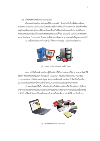 5
รูป 1.4 แสดง Desktop Models รวมถึง Tower
Models
1.2.5 ไมโครคอมพิวเตอร์ (Microcomputer)
เป็นนคอมพิวเตอร์ขนาดเล็ก และใช้ทางานคนเดียว นิยมเรียกอีกชื่อหนึ่งว่าคอมพิวเตอร์
ส่วนบุคคล (Personal Computer) เป็นคอมพิวเตอร์ใช้งานที่พบได้อย่างแพร่หลาย จัดว่าเป็นเครื่อง
คอมพิวเตอร์ขนาดเล็ก ทั้งระบบใช้งานครั้งละเครื่อง หรือใช้งานในลักษณะเครือข่าย แบ่งได้หลาย
ลักษณะตามขนาด เช่นเครื่องคอมพิวเตอร์ส่วนบุคคลแบบตั้งโต๊ะ (Personal Computer) หรือแบบ
พกพา (Portable Computer) ลักษณะของไมโครคอมพิวเตอร์สามารถแบ่งได้ เป็นรูปแบบย่อยดังนี้
1) เครื่องคอมพิวเตอร์ทางานทั่วไป ที่เรียกว่า Desktop Models รวมถึง tower
นอกจากนี้ ยังมีคอมพิวเตอร์แบบผู้ใช้คนเดียวที่ได้รับการออกแบบให้สามารถพกพาติดตัวได้
สะดวก เช่นคอมพิวเตอร์โน้ตบุค (Notebook computer) คอมพิวเตอร์ปาล์มทอป (Palmtop
computer) และ PDA (Personal Digital Assistant) ซึ่งคอมพิวเตอร์เหล่านี้ จัดได้ว่าเป็นเครือง
ไมโครคอมพิวเตอร์ชนิดหนึ่งขนากเล็กน้าหนักเบา และมีรูปลักษณ์ที่เหมาะกับการพกพา
2) คอมพิวเตอร์โน๊ตบุ๊ก หรือ แล็ปท็อป เป็นพีซีแบบเคลื่อนที่ได้ มีน้าหนักเบา มีหน้าจอ
บาง หรือมักจะเรียกว่าคอมพิวเตอร์โน๊ตบุ๊กเพราะมีขนาดเล็กสามารถทางานด้วยแบตเตอรี่ สามารถ
นาไปใช้งานได้ทุกที่ โดยจะมีส่วนหน้าจอรวมกับส่วนแป้นพิมพ์ สามารถกพับได้ และน้าหนักเบา
รูป 1.5 แสดง Notebook computer
 