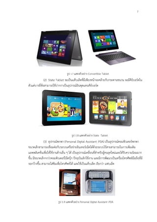 7
รูป 1.7 แสดงตัวอย่าง Convertible Tablet
รูป 1.8 แสดงตัวอย่าง State Tablet
รูป 1.9 แสดงตัวอย่าง Personal Digital Assistant :PDA
(2) State Tablet จะเป็นแท็บเล็ตที่มีเพียงหน้าจอคล้ายกับกระดานชนวน จะมีคีย์บอร์ดใน
ตัวแต่บางยี่ห้อสามารถใช้ปากกาเป็นอุปกรณ์อินพุตแทนคีย์บอร์ด
(3) อุปกรณ์พกพา (Personal Digital Assistant :PDA) เป็นอุปกรณ์คอมพิวเตอร์พกพา
ขนาดเล็กสามารถเชื่อมต่อกับระบบเครือข่ายอินเทอร์เน็ตได้ด้วยระบบไร้สายสามารถในการเพิ่มเติม
แอพพลิเคชั่นเพื่อให้ใช้งานด้านอื่น ๆ ได้ เป็นอุปกรณ์เคลื่อนที่สาหรับผู้คนยุคใหม่และได้รับความนิยมมาก
ขึ้น มีขนาดเล็กกกว่าคอมพิวเตอร์โน๊ตบุ๊ก ปัจจุบันเลิกใช้งาน และมีการพัฒนาเป็นเครื่องโทรศัพท์มือถือที่มี
จอกว้างขึ้น สามารถใส่ซิมเพื่อโทรศัพท์ได้ และใช้เป็นแท็บเล็ต เรียกว่า แฟบเล็ต
 