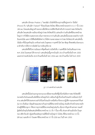 8
รูป 1.9 แสดงตัวอย่าง เครื่องปาล์ม
แฟบเล็ต (อังกฤษ: Phablet ,/ˈfæblɪt/) เป็นสิ่งที่เรียกอุปกรณ์ที่อยู่ระหว่าง "มือถือ"
(Phone) กับ "แท็บเล็ต" (Tablet)[1] ซึ่งจะเป็นสมาร์ทโฟน ที่มีขนาดหน้าจอระหว่าง 5.1–7 นิ้ว (130–
180 มม.) โดยแฟบเล็ตถูกสร้างออกมาเพื่อให้สามารถมีฟังก์ชันสาหรับทางานระหว่างสมาร์ทโฟนกับ
แท็บเล็ต โดยแฟบเล็ต จะมีขนาดใหญ่กว่าสมาร์ทโฟนทั่วไป แต่จะเล็กกว่าแท็บเล็ตที่มีขนาดหน้าจอ
ใหญ่กว่า ทาให้มีความสะดวกสบายในการพกพามากกว่าแท็บเล็ต แฟบเล็ตนั้นจะเหมาะสมกับการเข้า
อินเทอร์เน็ต และการใช้สื่อมัลติมีเดียต่างๆ ซึ่งมีความเหมาะสมมากกว่าสมาร์ทโฟนปกติ แฟบเล็ตนั้น
เริ่มมีมากขึ้นในยุคปัจจุบัน ยกตัวอย่างเช่น ในชุดของ กาแลคซี โน้ต โดย ซัมซุง ซึ่งซอฟต์แวร์ออกแบบ
มาสาหรับการใช้ปากกาสไตลัส ในการเขียนหรือวาด
แฟบเล็ตที่ได้รับความนิยมมากที่สุดตั้งแต่การเปิดตัวคือ กาแลคซีโน้ต โดยในเดือนมกราคม
พ.ศ. 2556 ไอเอชเอส ได้รายงานว่า แฟบเล็ตรุ่นนี้ถูกขายไปแล้ว 25.6 ล้านเครื่องในปี พ.ศ. 2555
และคาดว่าจะเติบโตเป็น 60.4 ล้านเครื่องในปี พ.ศ. 2556 และ 146 ล้านเครื่อง ในปี พ.ศ. 2559
รูป 1.10 แสดงตัวอย่างแฟบเล็ต
แฟบเล็ตนั้นในช่วงแรกถูกออกแบบมาเพื่อตลาดเอเชียที่ผู้บริโภคไม่ต้องการสมาร์ทโฟนที่มี
ขนาดเล็กเกินไปและแท็บเล็ตที่มีขนาดใหญ่เกินไป เหมือนกับผู้บริโภคในทวีปอเมริกาเหนืออย่างไรก็
ตาม แฟบเล็ตก็ได้ประสบความสาเร็จในทวีปอเมริกาเหนือด้วย ซึ่งระบบปฏิบัติการแอนดรอยด์ ตั้งแต่
รุ่น 4.0 เป็นต้นมา มีคุณลักษณะเหมาะกับอุปกรณ์ที่มีขนาดหน้าจอใหญ่ เช่นเดียวกับหน้าจอขนาดเล็ก
ส่วนผู้ใช้ที่มีอายุมาก ก็ต้องการอุปกรณ์ที่มีขนาดจอใหญ่ๆเช่นกัน เนื่องจากปัญหาด้านสายตา ขณะที่
ผู้ผลิตในปัจจุบันก็ผลิตแฟบเล็ตที่มีขนาดหน้าจอ 5.1 ถึง 7 นิ้วมากขึ้น ส่วนทางด้านแอ็ปเปิล (ในยุค
ของ สตีฟ จ็อบส์) ปฏิเสธที่จะผลิตอุปกรณ์ที่มีหน้าจอใหญ่กว่า ไอโฟน ที่มีขนาดหน้าจอ 3.5 นิ้ว
(89 มม.) และเล็กกว่า ไอแพด ที่มีขนาดหน้าจอ 9.7 นิ้ว (250 มม.) ในปี พ.ศ. 2555
 