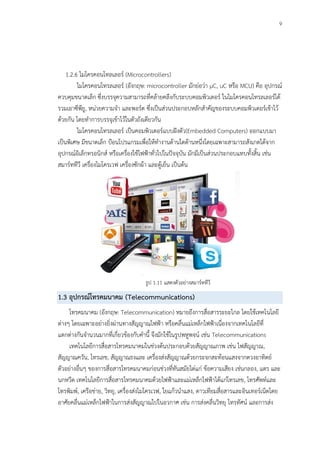 9
1.2.6 ไมโครคอนโทลเลอร์ (Microcontrollers)
ไมโครคอนโทรลเลอร์ (อังกฤษ: microcontroller มักย่อว่า µC, uC หรือ MCU) คือ อุปกรณ์
ควบคุมขนาดเล็ก ซึ่งบรรจุความสามารถที่คล้ายคลึงกับระบบคอมพิวเตอร์ ในไมโครคอนโทรลเลอร์ได้
รวมเอาซีพียู, หน่วยความจา และพอร์ต ซึ่งเป็นส่วนประกอบหลักสาคัญของระบบคอมพิวเตอร์เข้าไว้
ด้วยกัน โดยทาการบรรจุเข้าไว้ในตัวถังเดียวกัน
ไมโครคอนโทรลเลอร์ เป็นคอมพิวเตอร์แบบฝังตัว(Embedded Computers) ออกแบบมา
เป็นพิเศษ มีขนาดเล็ก ป้อนโปรแกรมเพื่อให้ทางานด้านใดด้านหนึ่งโดยเฉพาะสามารถสังเกตได้จาก
อุปกรณ์อิเล็กทรอนิกส์ หรือเครื่องใช้ไฟฟ้าทั่วไปในปัจจุบัน มักมีเป็นส่วนประกอบแทบทั้งสิ้น เช่น
สมาร์ททีวี เครื่องไมโครเวฟ เครื่องซักผ้า และตู้เย็น เป็นต้น
รูป 1.11 แสดงตัวอย่างสมาร์ททีวี
1.3 อุปกรณ์โทรคมนาคม (Telecommunications)
โทรคมนาคม (อังกฤษ: Telecommunication) หมายถึงการสื่อสารระยะไกล โดยใช้เทคโนโลยี
ต่างๆ โดยเฉพาะอย่างยิ่งผ่านทางสัญญาณไฟฟ้า หรือคลื่นแม่เหล็กไฟฟ้าเนื่องจากเทคโนโลยีที่
แตกต่างกันจานวนมากที่เกี่ยวข้องกับคานี้ จึงมักใช้ในรูปพหูพจน์ เช่น Telecommunications
เทคโนโลยีการสื่อสารโทรคมนาคมในช่วงต้นประกอบด้วยสัญญาณภาพ เช่น ไฟสัญญาณ,
สัญญาณควัน, โทรเลข, สัญญาณธงและ เครื่องส่งสัญญาณด้วยกระจกสะท้อนแสงจากดวงอาทิตย์
ตัวอย่างอื่นๆ ของการสื่อสารโทรคมนาคมก่อนช่วงที่ทันสมัยได่แก่ ข้อความเสียง เช่นกลอง, แตร และ
นกหวีด เทคโนโลยีการสื่อสารโทรคมนาคมด้วยไฟฟ้าและแม่เหล็กไฟฟ้าได้แก่โทรเลข, โทรศัพท์และ
โทรพิมพ์, เครือข่าย, วิทยุ, เครื่องส่งไมโครเวฟ, ใยแก้วนาแสง, ดาวเทียมสื่อสารและอินเทอร์เน็ตโดย
อาศัยคลื่นแม่เหล็กไฟฟ้าในการส่งสัญญาณไปในอวกาศ เช่น การส่งคลื่นวิทยุ โทรทัศน์ และการส่ง
 