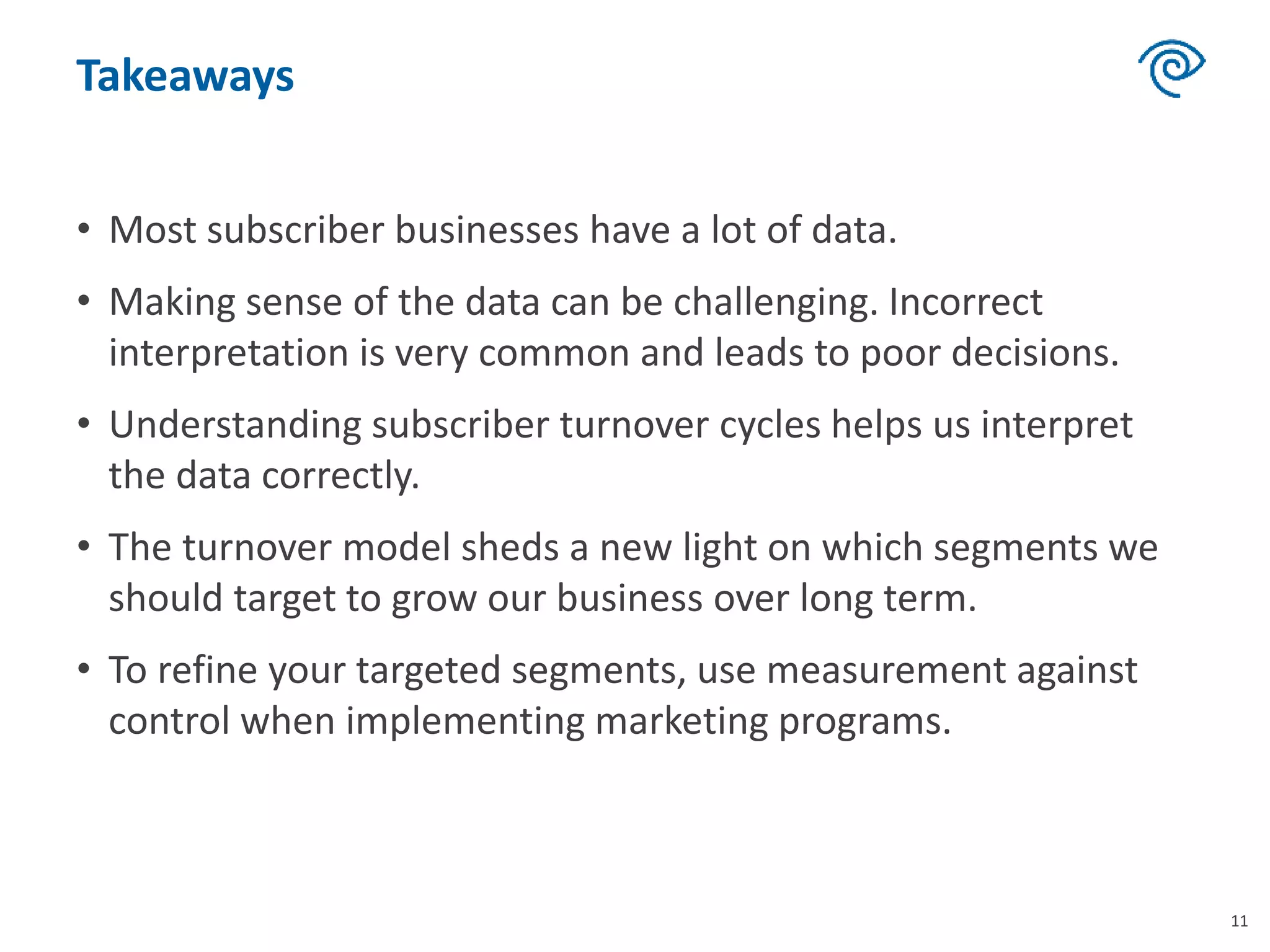 Takeaways
• Most subscriber businesses have a lot of data.
• Making sense of the data can be challenging. Incorrect
interpretation is very common and leads to poor decisions.
• Understanding subscriber turnover cycles helps us interpret
the data correctly.
• The turnover model sheds a new light on which segments we
should target to grow our business over long term.
• To refine your targeted segments, use measurement against
control when implementing marketing programs.
11
 