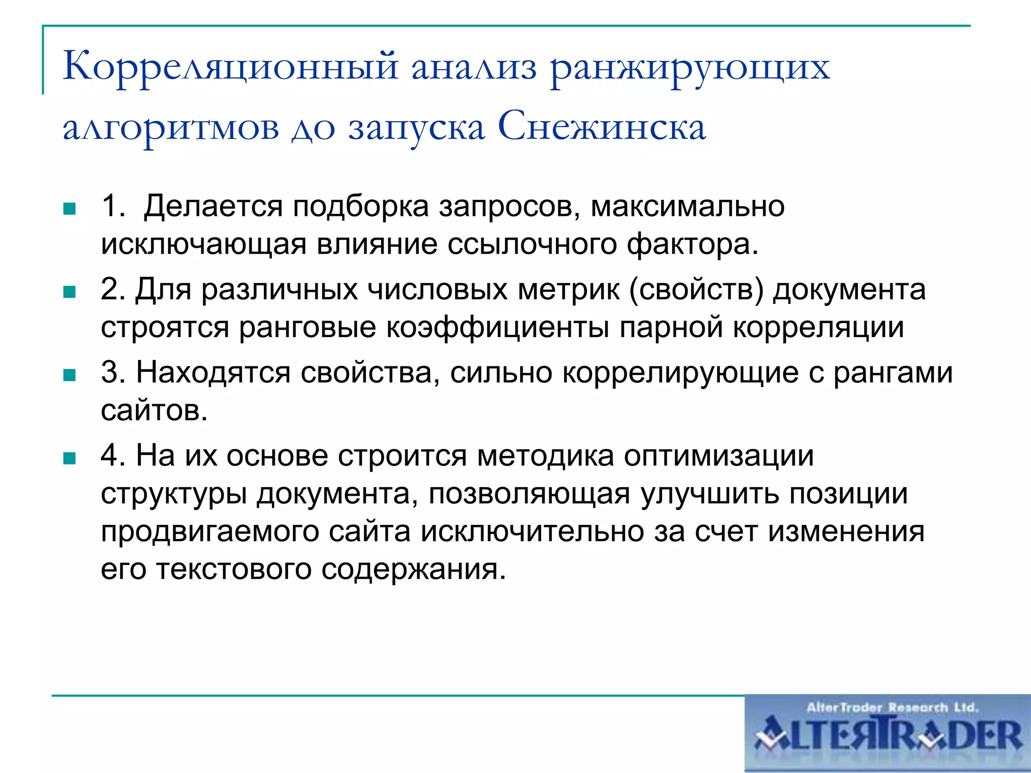 Корреляционный анализ ранжирующих алгоритмов до запуска Снежинска1.  Делается подборка запросов, максимально исключающая влияние ссылочного фактора. 2. Для различных числовых метрик (свойств) документа строятся ранговые коэффициенты парной корреляции3. Находятся свойства, сильно коррелирующие с рангами сайтов.4. На их основе строится методика оптимизации структуры документа, позволяющая улучшить позиции продвигаемого сайта исключительно за счет изменения его текстового содержания.