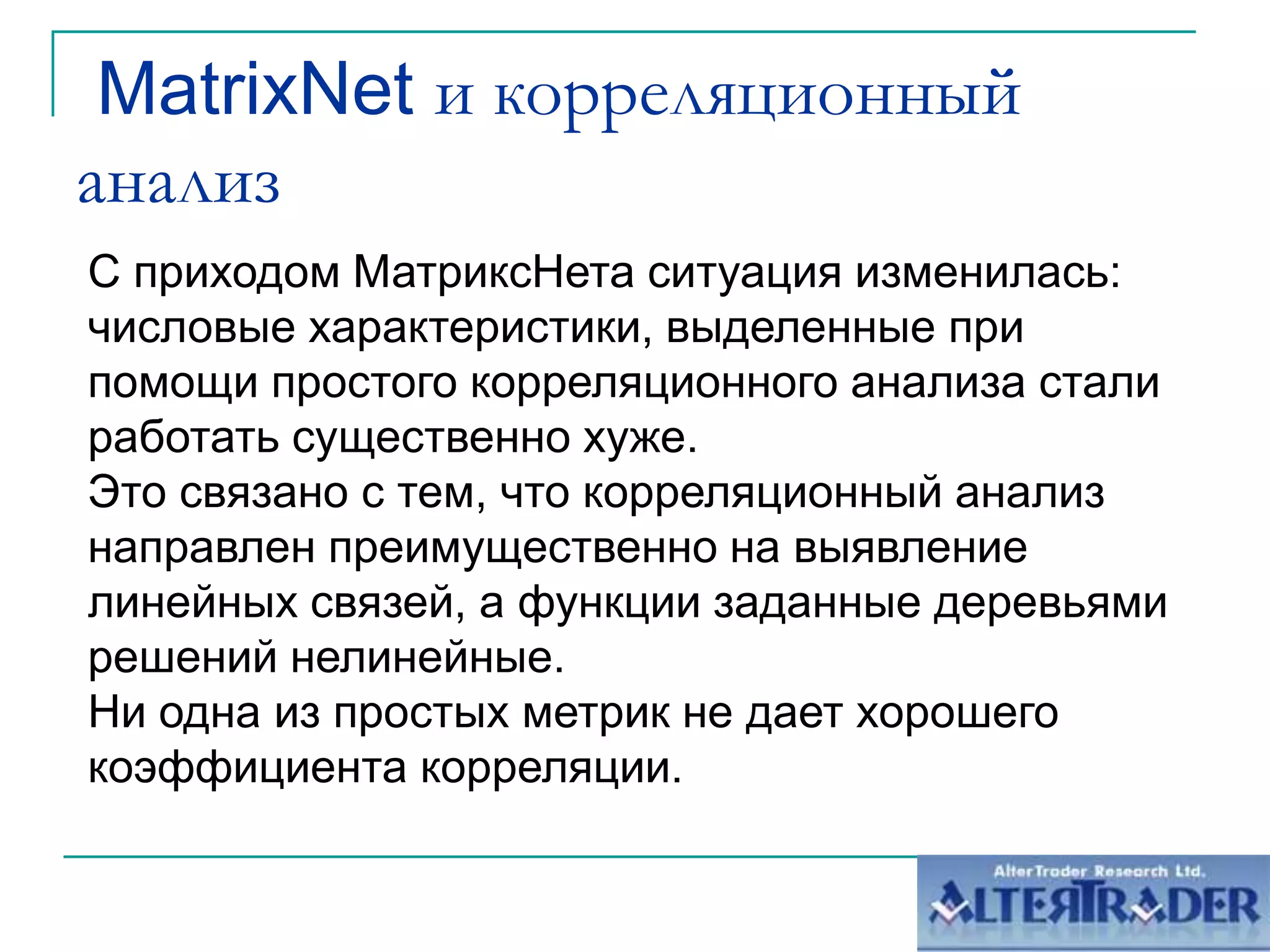  MatrixNet и корреляционный анализС приходом МатриксНета ситуация изменилась: числовые характеристики, выделенные при помощи простого корреляционного анализа стали работать существенно хуже.Это связано с тем, что корреляционный анализ направлен преимущественно на выявление линейных связей, а функции заданные деревьями решений нелинейные. Ни одна из простых метрик не дает хорошего коэффициента корреляции.