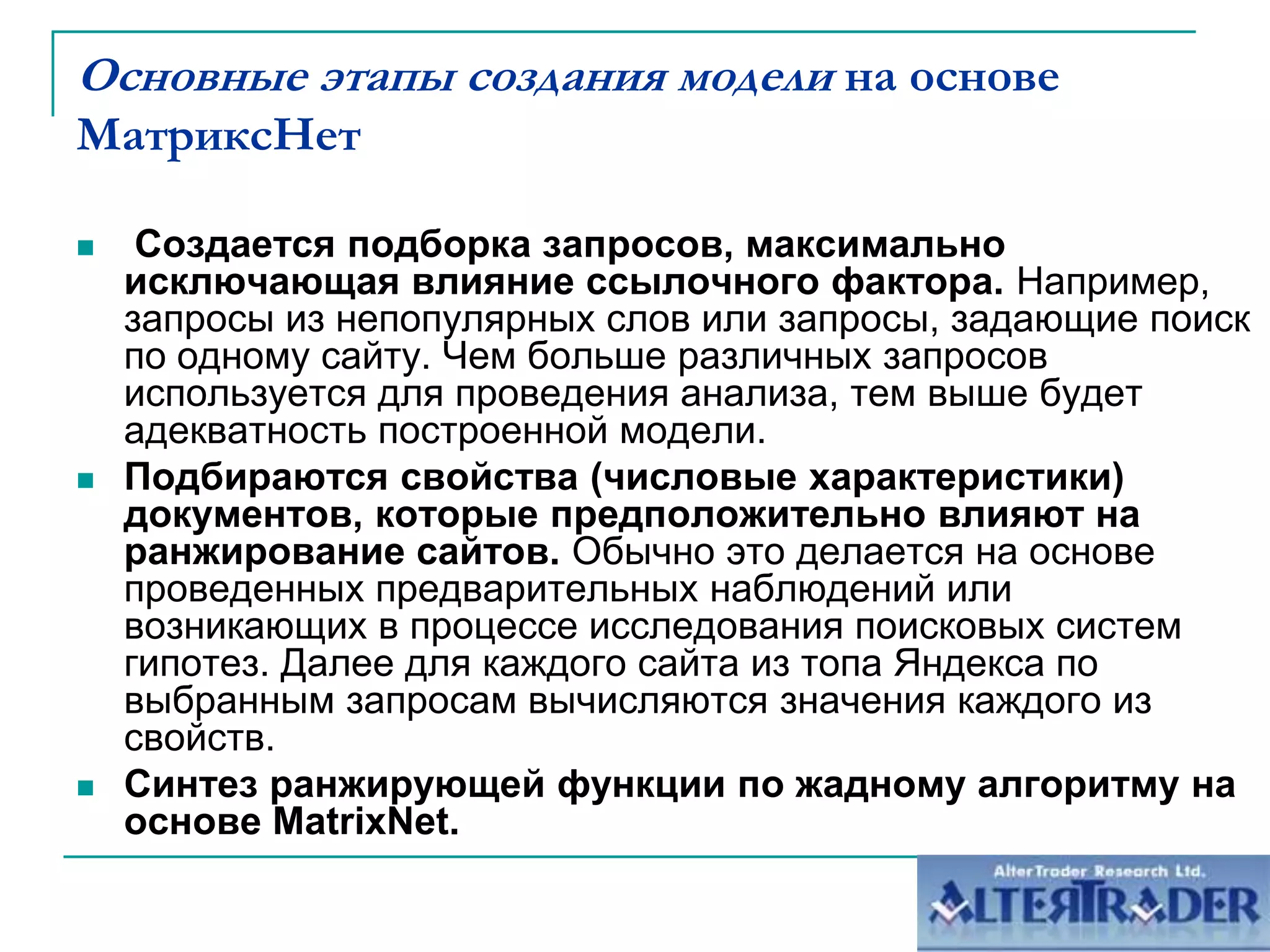 	Метрика действует лишь тогда, когда ряд других числовых характеристик сайта принимает значения из некоторой области.Основные этапы создания модели на основе МатриксНет Создается подборка запросов, максимально исключающая влияние ссылочного фактора. Например, запросы из непопулярных слов или запросы, задающие поиск по одному сайту. Чем больше различных запросов используется для проведения анализа, тем выше будет адекватность построенной модели.Подбираются свойства (числовые характеристики) документов, которые предположительно влияют на ранжирование сайтов. Обычно это делается на основе проведенных предварительных наблюдений или возникающих в процессе исследования поисковых систем гипотез. Далее для каждого сайта из топа Яндекса по выбранным запросам вычисляются значения каждого из свойств.Синтез ранжирующей функции по жадному алгоритму на основе MatrixNet.