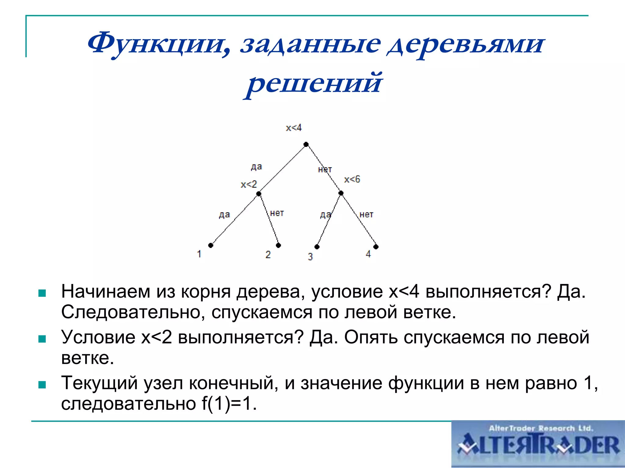 Функции, заданные деревьями решенийНачинаем из корня дерева, условие x<4 выполняется? Да. Следовательно, спускаемся по левой ветке.Условие x<2 выполняется? Да. Опять спускаемся по левой ветке.Текущий узел конечный, и значение функции в нем равно 1, следовательно f(1)=1.