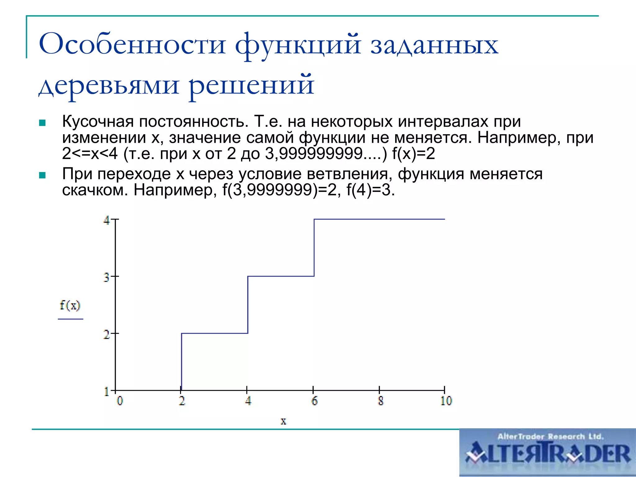 Особенности функций заданных деревьями решенийКусочная постоянность. Т.е. на некоторых интервалах при изменении х, значение самой функции не меняется. Например, при 2<=х<4 (т.е. при х от 2 до 3,999999999....) f(x)=2При переходе х через условие ветвления, функция меняется скачком. Например, f(3,9999999)=2, f(4)=3.