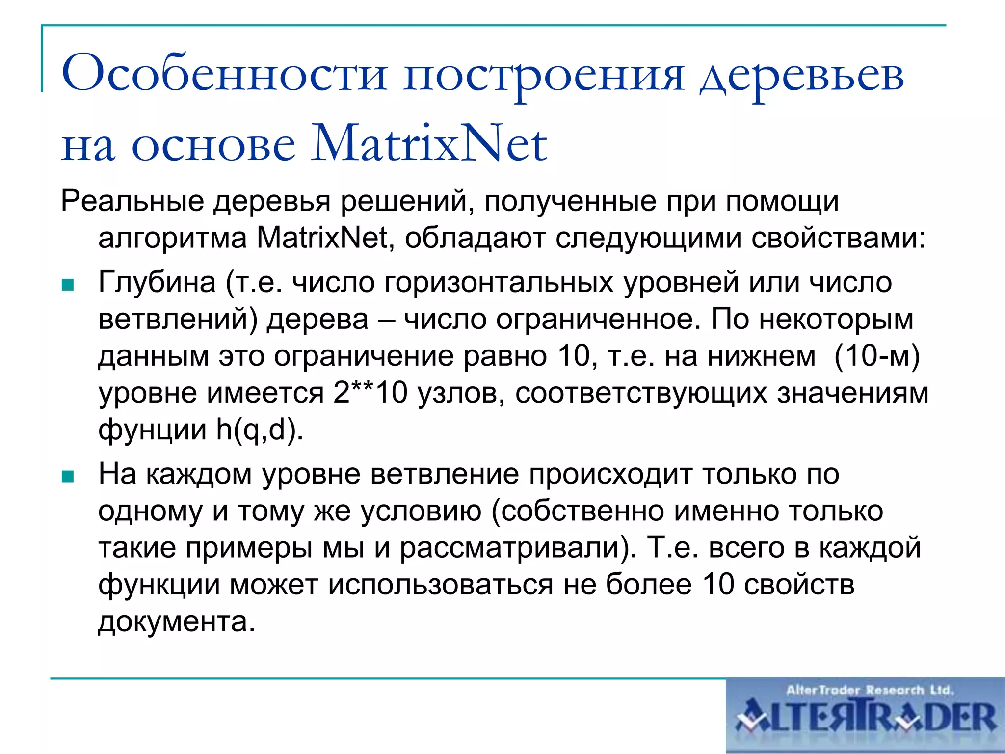 Особенности построения деревьев на основе MatrixNetРеальные деревья решений, полученные при помощиалгоритма MatrixNet, обладают следующими свойствами:Глубина (т.е. число горизонтальных уровней или число ветвлений) дерева – число ограниченное. По некоторым данным это ограничение равно 10, т.е. на нижнем  (10-м) уровне имеется 2**10 узлов, соответствующих значениям фунции h(q,d). На каждом уровне ветвление происходит только по одному и тому же условию (собственно именно только такие примеры мы и рассматривали). Т.е. всего в каждой функции может использоваться не более 10 свойств документа.