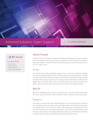 Advanced Solutions, Expert Support                                                                         ZY ASSETS OVERVIEW




Advanced Solutions, Expert Support                                                                         ZY ASSETS OVERVIEW




                                       About ZY Assets
                                       ZY Assets, a division of ZY Solutions, specializes in the design, implementation and ongoing support of
                                       best-in-class hardware, networking and infrastructure solutions for small and medium-size companies.
 SOLUTIONS OFFERED:
                                       We provide managed IT services that reduce and control operating costs and free internal resources to
 • Managed Services
                                       focus on company success.
 • Proactive IT Solutions

 • Project-Based Solutions

 • Software Licensing & Installation
                                       Our Team

                                       ZY Assets has been providing unparalleled support services to companies throughout the Midwest
                                       since 1997. With advanced degrees, industry certifications and years of practical experience, our skilled
                                       consultants listen and lead, providing the big-picture vision and tactical guidance that help companies
                                       achieve short-term goals and ongoing success. Leveraging long-term partnerships with Microsoft, Dell,
                                       McAfee, Cisco, HP and other select vendors, we develop, implement and maintain customized, cost-
                                       effective solutions that drive bottom-line results and maximize clients’ technology investments.



                                       Why ZY
                                       While some technology support companies are ready to jump in with quick, off-the-shelf solutions
                                       that may or may not fit their clients’ needs, we believe it’s better for everyone to look before you leap.



                                       Strategy First

                                       At ZY Assets, our process begins with a detailed evaluation of your systems and network. We’ll learn
                                       your technological needs, your business goals, your budget realities, and will identify the weaknesses
                                       and strengths of your current infrastructure design. With that perspective and background, we can
                                       recommend the right ways to meet the growing demands of your business and deliver efficiencies that
                                       increase your bottom line. It’s a technology roadmap that protects your current and future investments,
                                       anticipates trends, and meets your evolving needs while positioning you for growth.
 