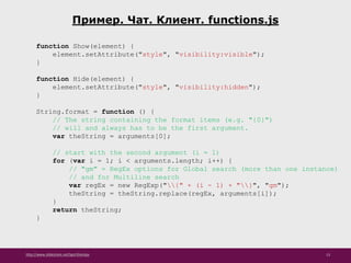 http://www.slideshare.net/IgorShkulipa 13
Пример. Чат. Клиент. functions.js
function Show(element) {
element.setAttribute("style", "visibility:visible");
}
function Hide(element) {
element.setAttribute("style", "visibility:hidden");
}
String.format = function () {
// The string containing the format items (e.g. "{0}")
// will and always has to be the first argument.
var theString = arguments[0];
// start with the second argument (i = 1)
for (var i = 1; i < arguments.length; i++) {
// "gm" = RegEx options for Global search (more than one instance)
// and for Multiline search
var regEx = new RegExp("{" + (i - 1) + "}", "gm");
theString = theString.replace(regEx, arguments[i]);
}
return theString;
}
 