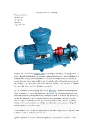 ZYB Series Booster Fuel Pump
Advanced structure
small volume
big capacity
low noise
long service life
Honghai ZYB series booster fuel gear pump is our company developed new type product. At
present domestic fuel oil alternative products, product quality is uneven, common fuel pump or
pump imported already can not adapt to the situation,In view of the situation, our company
according to international advanced level and the actual situation of domestic fuel, designed
the this new product. After many users use, the effect is very significant, successfully replaced
the imported products and the ordinary pump products
(1) ZYB series the ignition fuel pump, booster fuel gear pump suitable for transferring diesel,
heavy oil, residual oil, fuel oil and medium can be used for fuel. Especially suitable for road
and bridge engineering mixing station and power plant burners of the fuel pump. The product
has the characteristics of high hardness, wear resistance, adjustable pressure. It is ideal
product for replacing the import pump. According to different burners’s features in different
country, this product have two types: 4.0Mpa and 2.5Mpa.Seal have graphite sealing and
mechanical seal for customer’s choice.
(2)ZYB series booster fuel pump is not suitable for transferring highly volatile or low flash point
of the liquid, such as ammonia, benzene, etc.
(3)ZYB series booster fuel pump if transfer liquid such as gasoline, must indicate in order.
 