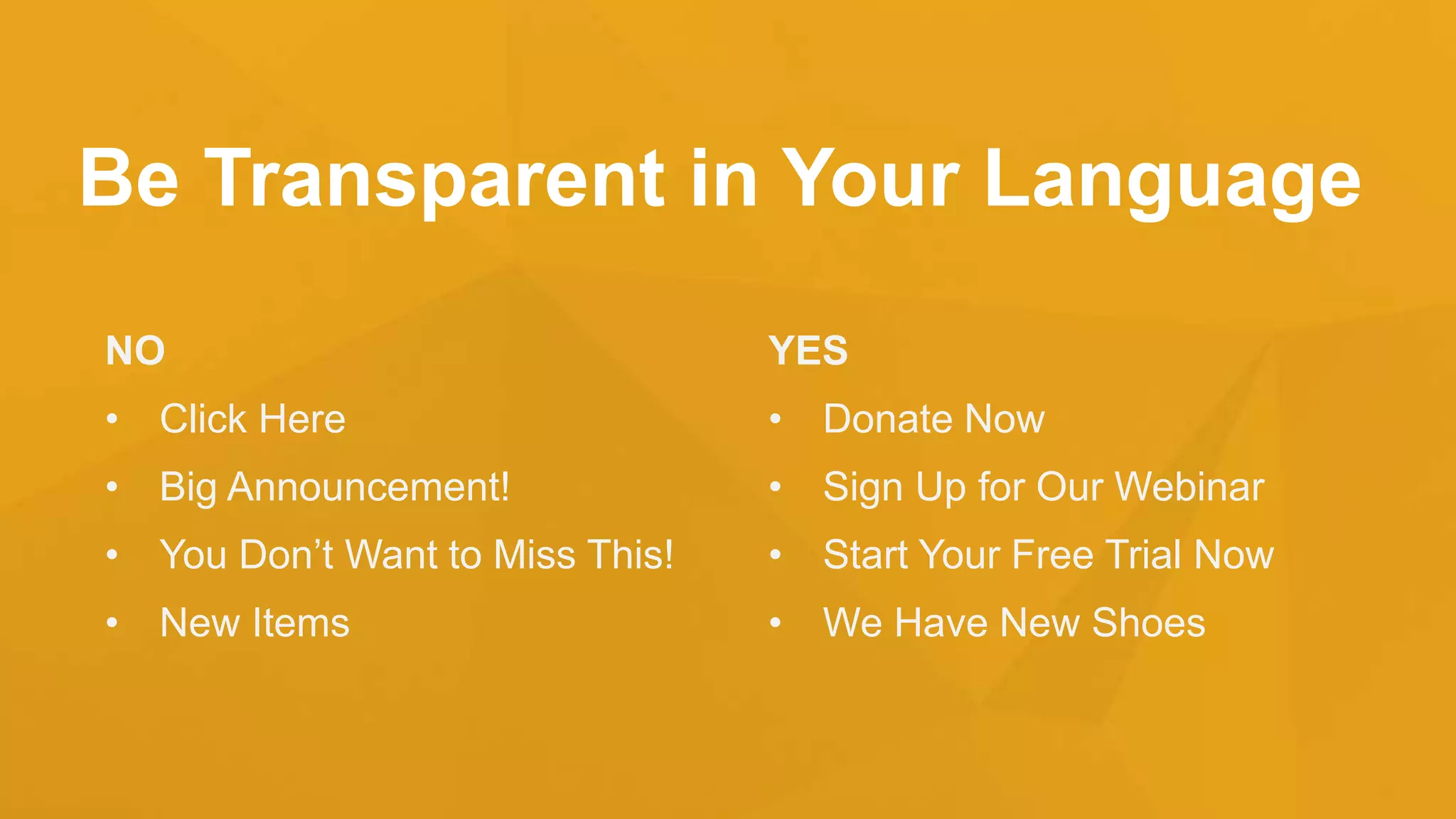 Be Transparent in Your Language
NO
• Click Here
• Big Announcement!
• You Don’t Want to Miss This!
• New Items
YES
• Donate Now
• Sign Up for Our Webinar
• Start Your Free Trial Now
• We Have New Shoes
 