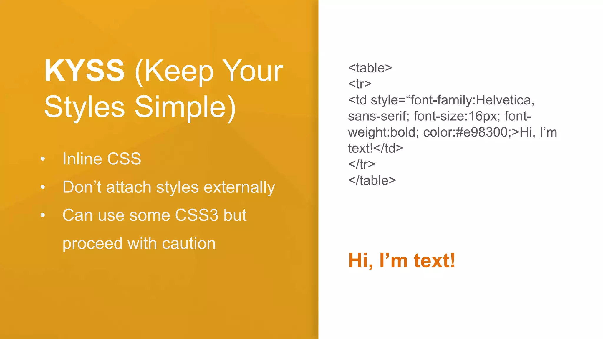 KYSS (Keep Your
Styles Simple)
• Inline CSS
• Don’t attach styles externally
• Can use some CSS3 but
proceed with caution
<table>
<tr>
<td style=“font-family:Helvetica,
sans-serif; font-size:16px; font-
weight:bold; color:#e98300;>Hi, I’m
text!</td>
</tr>
</table>
Hi, I’m text!
 