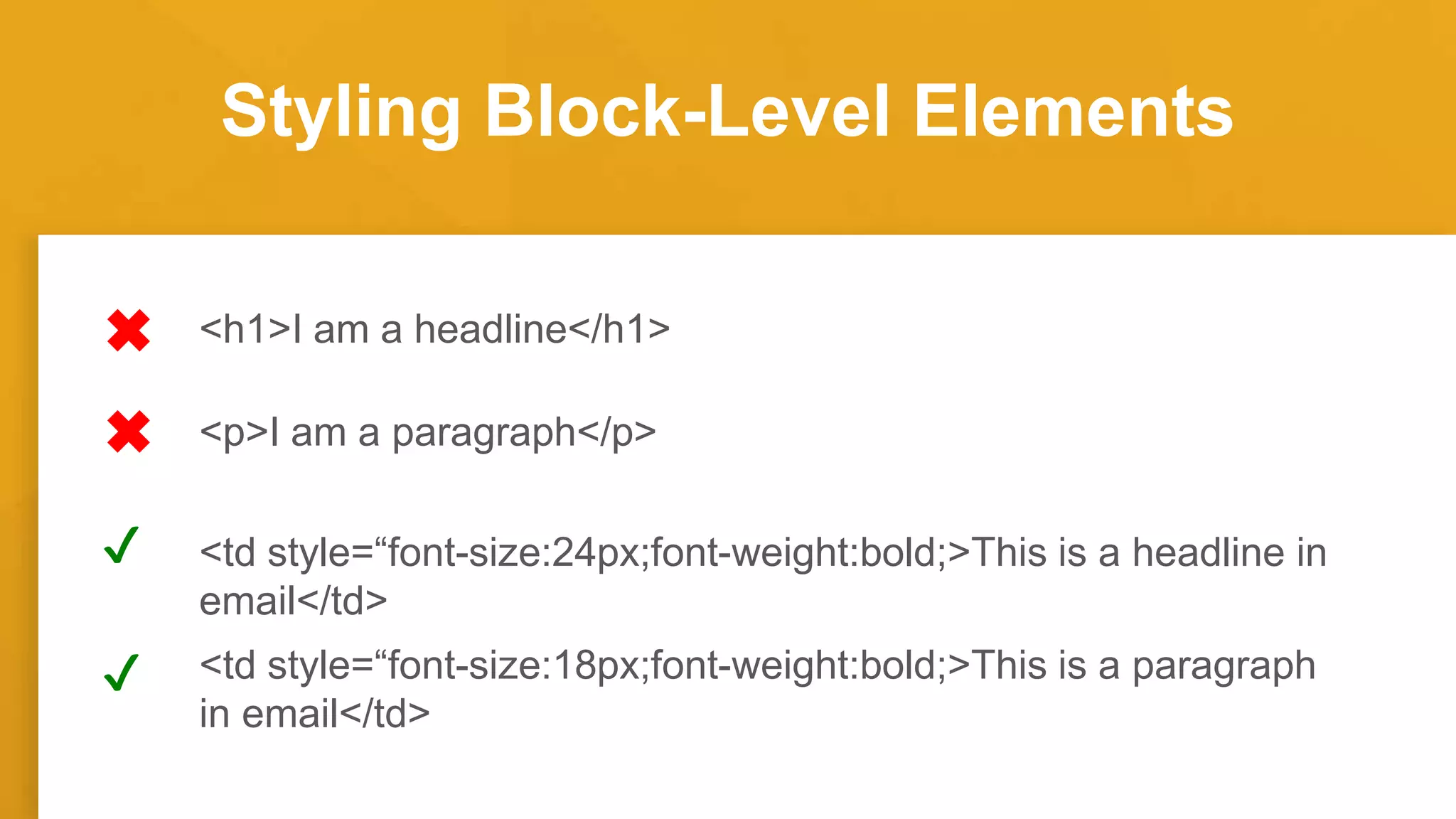 Styling Block-Level Elements
<h1>I am a headline</h1>
<td style=“font-size:24px;font-weight:bold;>This is a headline in
email</td>
<p>I am a paragraph</p>
<td style=“font-size:18px;font-weight:bold;>This is a paragraph
in email</td>
✔
✔
 