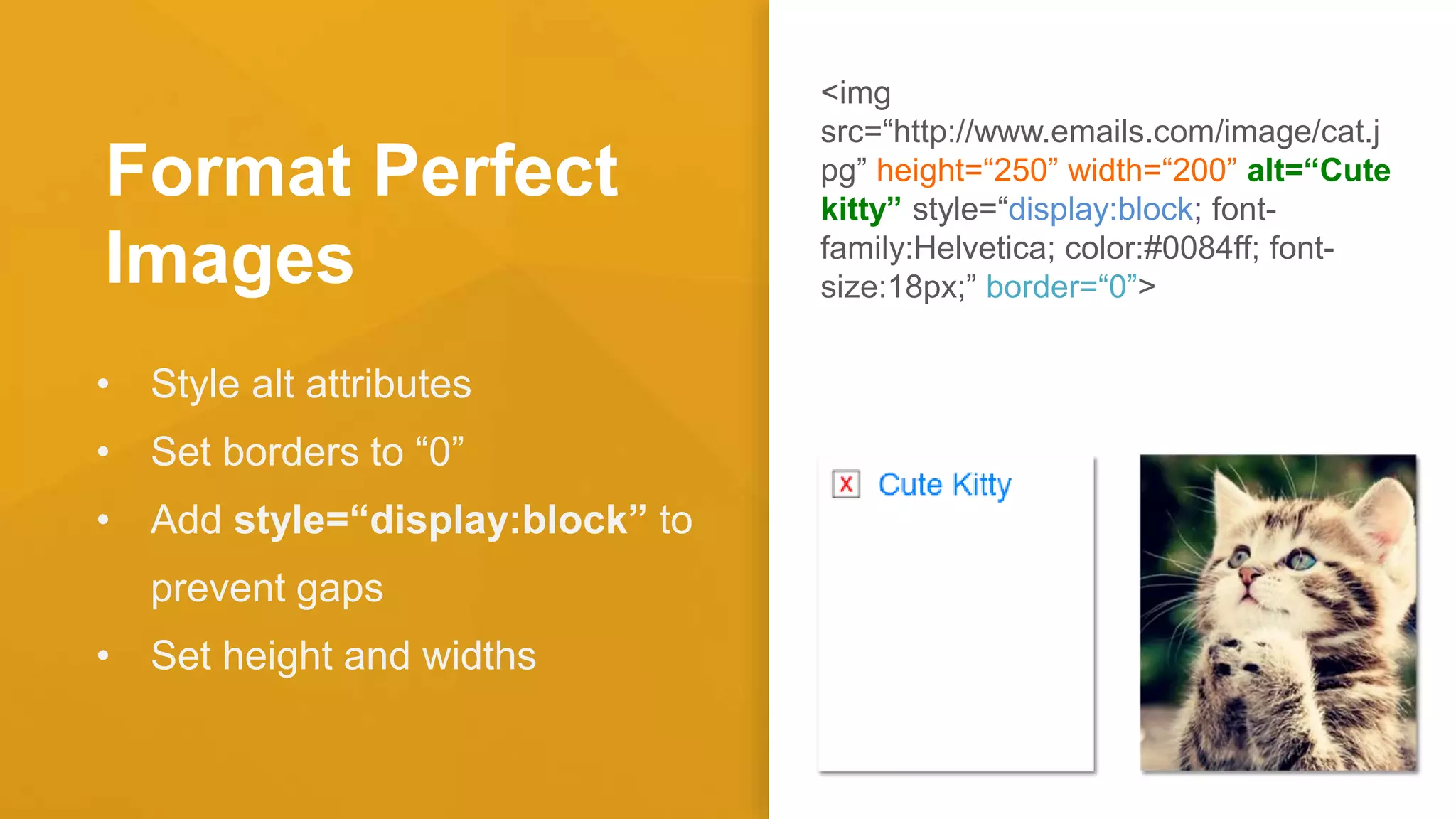 Format Perfect
Images
• Style alt attributes
• Set borders to “0”
• Add style=“display:block” to
prevent gaps
• Set height and widths
<img
src=“http://www.emails.com/image/cat.j
pg” height=“250” width=“200” alt=“Cute
kitty” style=“display:block; font-
family:Helvetica; color:#0084ff; font-
size:18px;” border=“0”>
 