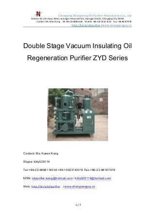 Chongqing Zhongneng Oil Purifier Manufacture Co., Ltd
Address: No.101 Huoju Street, Jiulongpo Industrial Park, Jiulongpo District, Chongqing City, CHINA
Contact: Ms. Karen Kung Tel:+86-23-68681160 Mobile: +86-150 2314 3510 Fax: +86-86197078
http://bit.ly/oilpurifier / www.zhongnengcq.cn
1 / 7
Double Stage Vacuum Insulating Oil
Regeneration Purifier ZYD Series
Contact: Ms. Karen Kung
Skype: kitty526114
Tel:+86-23-68681160 M:+86-15023143510 Fax:+86-23-86197078
MSN: oilpurifier-kung@hotmail.com / kitty526114@hotmail.com
Web: http://bit.ly/oilpurifier / www.zhongnengcq.cn
 