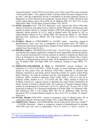 “deceniului glorios” (1944-1954) în revista Muzica (nr.7-8(iul.-aug)/1954), autor al pieselor
      “Cântec pentru Stalin”, “Mi-e gândul la Stalin” şi al altor cântece de masă “compuse în ritm
      de marş”; unul din compozitorii favoriţi ai autorităţilor în perioada stalinistă, decorat cu
      Menţiunea I-a (1945), Premiul III de compoziţie “George Enescu” (1946), Premiul de Stat
      (1952), ordinul Muncii clasa a III-a (1954), etc. (P. Brâncuşi 2006: 147, 166-7; O.L. Cosma
      2006; Kuller 2008: 139-40; Oprea, Petrulia şi Hîncu 1973: 103-4);
1362. FINŢI, Alexandru (1910 – 8.IX.1972; Bucureşti) – actor, regizor; între 1942 şi 1944 cadru
      didactic la Şcoala de Arte pentru Evrei şi regizor la teatrul “Baraşeum” din Bucureşti, apoi
      membru de partid, director al Teatrului Armatei (1948-1950, detaşat practic de la Teatrul
      Naţional), ulterior profesor la I.A.T.C. până la sfârşitul anilor „60; decorat în 1967 cu
      ordinul Meritul Cultural cls. II-a; (Kuller 2008: 146; Solomovici 2001II: 51, 105, Miliţia
      Spirituală 2011; Solomovici 2001II: 105; Yad Vashem f.a.:12; YIVO f.a. “Romanian
      Theater”);
1363. FLOREA, Marcel (n. FORSCHMIDT) (d. 4.II.2002, Israel) – muzicolog, angajat al
      Radiodifuziunii, autor, inter alia, al omagialelor de la începutul anilor ‟50 “Stalin” şi
      “Cântecul de copii pentru tovarăşul Stalin); emigrat în Israel, redactor la cotidianul de limbă
      română Viaţa Noastră din Tel Aviv;
1364. FÖLDES, László (n. FISCHER) (26.VI.1922 Arad – 10.I.1973 Cluj) – publicist şi scriitor,
      fost deportat sub ocupaţia maghiară din Ardealul de Nord, după război membru de partid în
      Cluj, cu articole procomuniste la Korunk, profesor de estetică la Academia de Muzică din
      Cluj şi la Insititutul de Arte Plastice “Ion Andreescu”, membru al filialei Cluj a Uniunii
      Scriitorilor, se debareasează pe parcursul anilor ‟60 de dogmatismul care l-a caracterizat în
      anii ‟50 (Kuller 2008: 150; Balas 2008: 149; Andreescu, Nastasă şi Varga 2003b: 171,
      173);
1365. FREDANOV-GELEHRTER, B. Beate (n. FRIEDMAN, slavizat Fredanov, căs.
      Gelehrter) (11.V.1913-13.III.1997) – actriţă de teatru, în timoul războiului profesoară la
      Şcoala de Arte pentru Evrei din Bucureşti (1942-1944), căsătorită cu doctorul Iuliu
      Ghelerter, împreună cu care forma, potrivit memoriilor fostului lor cumnat, criticul literar
      Matei Călinescu, “un cuplu de comunişti convinşi, rigid dogmatici chiar şi în intimitate”
      (Călinescu 2005); secretară a subsecţiei Teatru (secţia Artă) a A.R.L.U.S. încă de la
      înfiinţare (1944), membru al C.C. al U.F.D.R. (din febr. 1948), membru al Secţiei de
      Producţie Artistică (i.e. organul cenzurii în domeniu) din cadrul Uniunii Sindicatelor de
      Artişti, Scriitori şi Ziarişti la sfârşitul anilor ‟40; co-director al Teatrului Naţional, ulterior
      profesor de artă dramatică la Conservator şi la I.A.T.C. până în anii ‟70; între 1957 şi 1959
      profesoară la studioul T.E.S. Bucureşti (menţionată şi în Kuller 2008: 153; Sebastian 1996:
      448; Solomovici 2001 I: 210; Catalan 2009: 188, 191; Şt. Mihăilescu 2006: 429-30);
      decorată în 1967 cu ordinul Meritul Cultural cls. III-a, iar în 1971 cu ordinul “23 August”
      clasa a II-a;
1366. FUCHS, Theodor (1878-1953) – pianist şi compozitor, autor, la sfârşitul anilor ‟40, al
      compoziţiei omagiale “Scrisoare pentru Stalin” (O.L. Cosma 2006; Kuller 2008: 158);
                                                                                                      302
1367. GIROVEANU, Aurel (n. Aurel ENGELBERG, fiul lui Luţă) (24.IX.1916 Girov, Neamţ
      – 31.III.2001 Bucureşti) – pianist şi compozitor, redactor al Radiodifuziunii în perioada
      1949-1950; autor inter alia al compoziţiilor “Slavă lui Stalin” şi “Stalin e lumina” la



302
   V. http://www.romanianjewish.org/en/mosteniri_ale_culturii_iudaice_03_11_08.html#i21, respective
http://www.romanianjewish.org/db/pdf/nr259_260/pagina20.pdf.

                                                                                                      188
 
