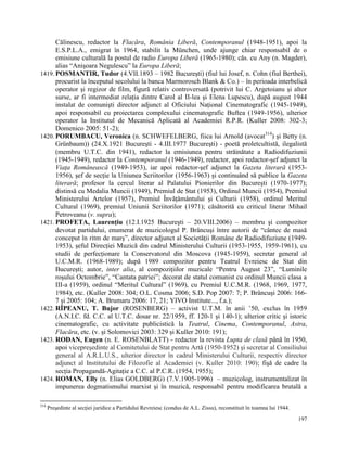 Călinescu, redactor la Flacăra, România Liberă, Contemporanul (1948-1951), apoi la
      E.S.P.L.A., emigrat în 1964, stabilit la München, unde ajunge chiar responsabil de o
      emisiune culturală la postul de radio Europa Liberă (1965-1980); căs. cu Any (n. Magder),
      alias “Anişoara Negulescu” la Europa Liberă;
1419. POSMANTIR, Tudor (4.VII.1893 – 1982 Bucureşti) (fiul lui Josef, n. Cohn (fiul Berthei),
      procurist la începutul secolului la banca Marmorosch Blank & Co.) – în perioada interbelică
      operator şi regizor de film, figură relativ controversată (potrivit lui C. Argetoianu şi altor
      surse, ar fi intermediat relaţia dintre Carol al II-lea şi Elena Lupescu), după august 1944
      instalat de comunişti director adjunct al Oficiului Naţional Cinematografic (1945-1949),
      apoi responsabil cu proiectarea complexului cinematografic Buftea (1949-1956), ulterior
      operator la Institutul de Mecanică Aplicată al Academiei R.P.R. (Kuller 2008: 302-3;
      Domenico 2005: 51-2);
1420. PORUMBACU, Veronica (n. SCHWEFELBERG, fiica lui Arnold (avocat314) şi Betty (n.
      Grünbaum)) (24.X.1921 Bucureşti - 4.III.1977 Bucureşti) - poetă proletcultistă, ilegalistă
      (membru U.T.C. din 1941), redactor la emisiunea pentru străinătate a Radiodifuziunii
      (1945-1949), redactor la Contemporanul (1946-1949), redactor, apoi redactor-şef adjunct la
      Viaţa Românească (1949-1953), iar apoi redactor-şef adjunct la Gazeta literară (1953-
      1956), şef de secţie la Uniunea Scriitorilor (1956-1963) şi continuând să publice la Gazeta
      literară; profesor la cercul literar al Palatului Pionierilor din Bucureşti (1970-1977);
      distinsă cu Medalia Muncii (1949), Premiul de Stat (1953), Ordinul Muncii (1954), Premiul
      Ministerului Artelor (1957), Premiul Învăţământului şi Culturii (1958), ordinul Meritul
      Cultural (1969), premiul Uniunii Scriitorilor (1971); căsătorită cu criticul literar Mihail
      Petroveanu (v. supra);
1421. PROFETA, Laurenţiu (12.I.1925 Bucureşti – 20.VIII.2006) – membru şi compozitor
      devotat partidului, enumerat de muzicologul P. Brâncuşi între autorii de “cântec de masă
      conceput în ritm de marş”, director adjunct al Societăţii Române de Radiodifuziune (1949-
      1953), şeful Direcţiei Muzică din cadrul Ministerului Culturii (1953-1955, 1959-1961), cu
      studii de perfecţionare la Conservatorul din Moscova (1945-1959), secretar general al
      U.C.M.R. (1968-1989); după 1989 compozitor pentru Teatrul Evreiesc de Stat din
      Bucureşti; autor, inter alia, al compoziţiilor muzicale “Pentru August 23”, “Luminile
      roşului Octombrie”, “Cantata patriei”; decorat de statul comunist cu ordinul Muncii clasa a
      III-a (1959), ordinul “Meritul Cultural” (1969), cu Premiul U.C.M.R. (1968, 1969, 1977,
      1984), etc. (Kuller 2008: 304; O.L. Cosma 2006; S.D. Pop 2007: 7; P. Brâncuşi 2006: 166-
      7 şi 2005: 104; A. Brumaru 2006: 17, 21; YIVO Institute..., f.a.);
1422. RÎPEANU, T. Bujor (ROSENBERG) – activist U.T.M. în anii ‟50, exclus în 1959
      (A.N.I.C. fd. C.C. al U.T.C. dosar nr. 22/1959, ff. 120-1 şi 140-1); ulterior critic şi istoric
      cinematografic, cu activitate publicistică la Teatrul, Cinema, Contemporanul, Astra,
      Flacăra, etc. (v. şi Solomovici 2003: 329 şi Kuller 2010: 191);
1423. RODAN, Eugen (n. E. ROSENBLATT) - redactor la revista Lupta de clasă până în 1950,
      apoi vicepreşedinte al Comitetului de Stat pentru Artă (1950-1952) şi secretar al Consiliului
      general al A.R.L.U.S., ulterior director în cadrul Ministerului Culturii, respectiv director
      adjunct al Institutului de Filozofie al Academiei (v. Kuller 2010: 190); fişă de cadre la
      secţia Propagandă-Agitaţie a C.C. al P.C.R. (1954, 1955);
1424. ROMAN, Elly (n. Elias GOLDBERG) (7.V.1905-1996) – muzicolog, instrumentalizat în
      impunerea dogmatismului marxist şi în muzică, responsabil pentru modificarea brutală a

314
      Preşedinte al secţiei juridice a Partidului Revreiesc (condus de A.L. Zissu), reconstituit în toamna lui 1944.

                                                                                                                       197
 