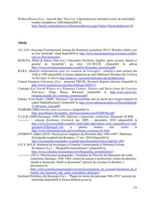 Wolters Kluwer (f.a.) – baza de date “Free Lex” cuprinzând acte normative emise de autorităţile
          române începând cu 1840 (disponibilă la
          http://freelex.wolterskluwer.ro/DocumentBrowse.aspx?Select=Section&Section=0)




Altele
A.C.A.R. (Asociaţia Cremaţionistă Amurg din România) (actualizat 2011) “Români celebri care
              au fost incineraţi” (listă disponibilă la http://www.incinerareamurg.ro/romani-celebri-
              care-au-fost-incinerati).
BURCEA, Mihai & Marius Stan (f.a.) “Alexandru Nicolschi, ilegalist, spion sovietic, deţinut şi
              general de Securitate”, pe situl I.I.C.M.E.R. (disponibil la adresa
              http://www.crimelecomunismului.ro/pdf/ro/alexandru_nicolschi.pdf).
B.I.R.E. (Bulletin d'informations pour les roumains de l'étranger) – colecţie a unor numere din
              1948 şi 1949 disponibile în format digitalizat pe situl Bibliotecii Române din Freiburg
              im Breisgau, la adresa http://www.xn--rumnische-bibliothek-dzb.de/digital.php)
Central European University (f.a.) – proiectul FRE/RL Research Reports (director disponibil la
              http://www.osaarchivum.org/files/holdings/300/8/3/)
Centropa (f.a.) Jewish Witness to a Romanian Century: Pictures and Stories from the Centropa
              Interviews. Târgu Mureş, Bucureşti (disponibil la http://www.survivors-
              romania.org/pdf_doc/centropa_romanian.pdf).
Editura “Casa Radio” (2009) “Dicţionar” [de personalităţi care au lucrat de-a lungul timpului în
              cadrul Radiodifuziunii] (disponibil la http://www.edituracasaradio.ro/files/prod/prod-
              27-dictionar_vijeu.pdf).
FEDROM (2008) Seventy years of existence (disponibil la
              http://jewishfed.ro/fcer/public_html/downloads/carti/FEDROM.pdf)
F.C.E.R. (2009) Holocaust, 1940-1945: Suferinţe, compasiune, solidaritate. Bucureşti: SCRIB.
----------- - colecţia Realitatea Evreiască ian. 2005 – decembrie 2010 (disponibilă la
              http://www.fcer.jewishfed.ro/public_html/index.php?option=com_content&view=cate
              gory&id=87&Itemid=146            şi      (pentru     numere       mai       vechi)     la
              http://www.romanianjewish.org/ro/realitatea_evreiasca_01.html
GYÖRFFY, Gábor (2010) “Istoria presei maghiare din România între 1944-1989”. Platforma
              Enciclpedia maghiară din România, 17 nov. 2010 (disponibil la
              http://enciclopedie.transindex.ro/mobil/articoletematice/articol.php?id=109).
I.I.C.C.M.E.R. (Institutul de Investigare a Crimelor Comunismului şi Memoria Exilului
              Românesc) (f.a.) – “Biografiile nomenklaturii” (disponibil la
              http://www.crimelecomunismului.ro/ro/biografiile_nomenklaturii/)
------------ (2011) “Microcosmul propagandei : Facultatea de Filosofie din Bucureşti sub zodia
             controlului ideologic, 1948–1965: criterii de selecţie a profesorilor, sistem de admitere,
             epurări şi demascări. Studii şi documente” (proiect de cercetare în derulare, v.
             prezentarea la
             http://www.crimelecomunismului.ro/ro/proiecte/proiecte_de_cercetare/facultatea_de_fi
             losofie_din_bucuresti_sub_zodia_controlului_ideologic)
Institutul Politehnic din Bucureşti (f.a.) – “Pagini de istorie din perioada 1948-1992” (colecţie de
              informaţii disponibilă în format defalcat pe ani la

                                                                                                   328
 