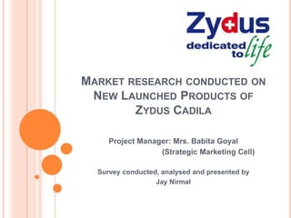 MARKET RESEARCH CONDUCTED ON
NEW LAUNCHED PRODUCTS OF
ZYDUS CADILA
Project Manager: Mrs. Babita Goyal
(Strategic Marketing Cell)
Survey conducted, analysed and presented by
Jay Nirmal
 