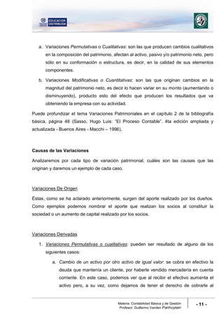 Materia: Contabilidad Básica y de Gestión
Profesor: Guillermo Vanden Panhuysen
- 11 -
a. Variaciones Permutativas o Cualitativas: son las que producen cambios cualitativos
en la composición del patrimonio, afectan al activo, pasivo y/o patrimonio neto, pero
sólo en su conformación o estructura, es decir, en la calidad de sus elementos
componentes.
b. Variaciones Modificativas o Cuantitativas: son las que originan cambios en la
magnitud del patrimonio neto, es decir lo hacen variar en su monto (aumentando o
disminuyendo), producto esto del efecto que producen los resultados que va
obteniendo la empresa con su actividad.
Puede profundizar el tema Variaciones Patrimoniales en el capítulo 2 de la bibliografía
básica, página 48 (Sasso, Hugo Luis: “El Proceso Contable”. 4ta edición ampliada y
actualizada - Buenos Aires - Macchi – 1996).
Causas de las Variaciones
Analizaremos por cada tipo de variación patrimonial, cuáles son las causas que las
originan y daremos un ejemplo de cada caso.
Variaciones De Origen
Éstas, como se ha aclarado anteriormente, surgen del aporte realizado por los dueños.
Como ejemplos podemos nombrar el aporte que realizan los socios al constituir la
sociedad o un aumento de capital realizado por los socios.
Variaciones Derivadas
1. Variaciones Permutativas o cualitativas: pueden ser resultado de alguno de los
siguientes casos:
a. Cambio de un activo por otro activo de igual valor: se cobra en efectivo la
deuda que mantenía un cliente, por haberle vendido mercadería en cuenta
corriente. En este caso, podemos ver que al recibir el efectivo aumenta el
activo pero, a su vez, como dejamos de tener el derecho de cobrarle al
 